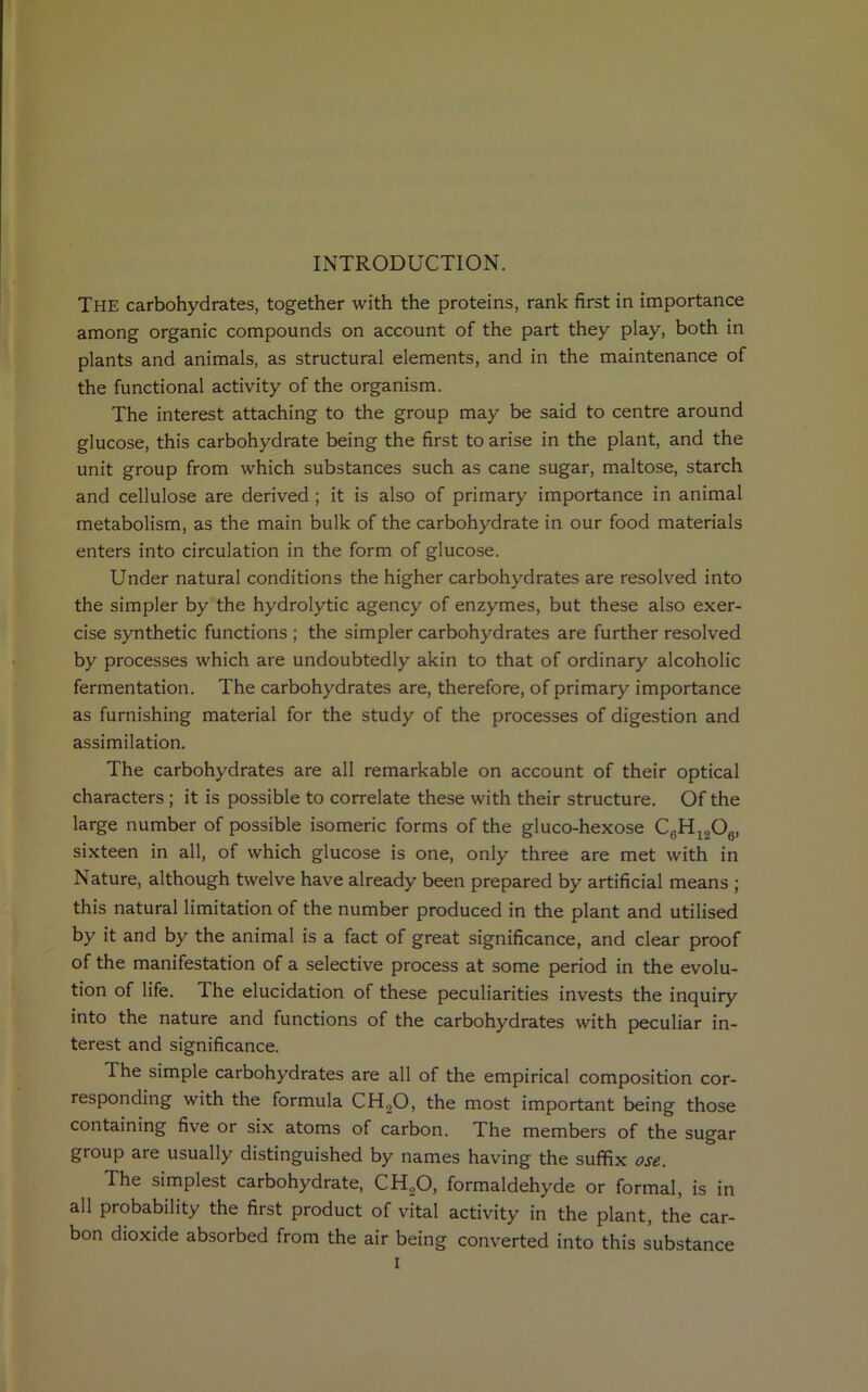 INTRODUCTION. THE carbohydrates, together with the proteins, rank first in importance among organic compounds on account of the part they play, both in plants and animals, as structural elements, and in the maintenance of the functional activity of the organism. The interest attaching to the group may be said to centre around glucose, this carbohydrate being the first to arise in the plant, and the unit group from which substances such as cane sugar, maltose, starch and cellulose are derived ; it is also of primary importance in animal metabolism, as the main bulk of the carbohydrate in our food materials enters into circulation in the form of glucose. Under natural conditions the higher carbohydrates are resolved into the simpler by the hydrolytic agency of enzymes, but these also exer- cise synthetic functions ; the simpler carbohydrates are further resolved by processes which are undoubtedly akin to that of ordinary alcoholic fermentation. The carbohydrates are, therefore, of primary importance as furnishing material for the study of the processes of digestion and assimilation. The carbohydrates are all remarkable on account of their optical characters ; it is possible to correlate these with their structure. Of the large number of possible isomeric forms of the gluco-hexose C0H12O6, sixteen in all, of which glucose is one, only three are met with in Nature, although twelve have already been prepared by artificial means ; this natural limitation of the number produced in the plant and utilised by it and by the animal is a fact of great significance, and clear proof of the manifestation of a selective process at some period in the evolu- tion of life. The elucidation of these peculiarities invests the inquiry into the nature and functions of the carbohydrates with peculiar in- terest and significance. The simple carbohydrates are all of the empirical composition cor- responding with the formula CH.,0, the most important being those containing five or six atoms of carbon. The members of the sugar group are usually distinguished by names having the suffix ose. The simplest carbohydrate, CH,0, formaldehyde or formal, is in all probability the first product of vital activity in the plant, the car- bon dioxide absorbed from the air being converted into this substance