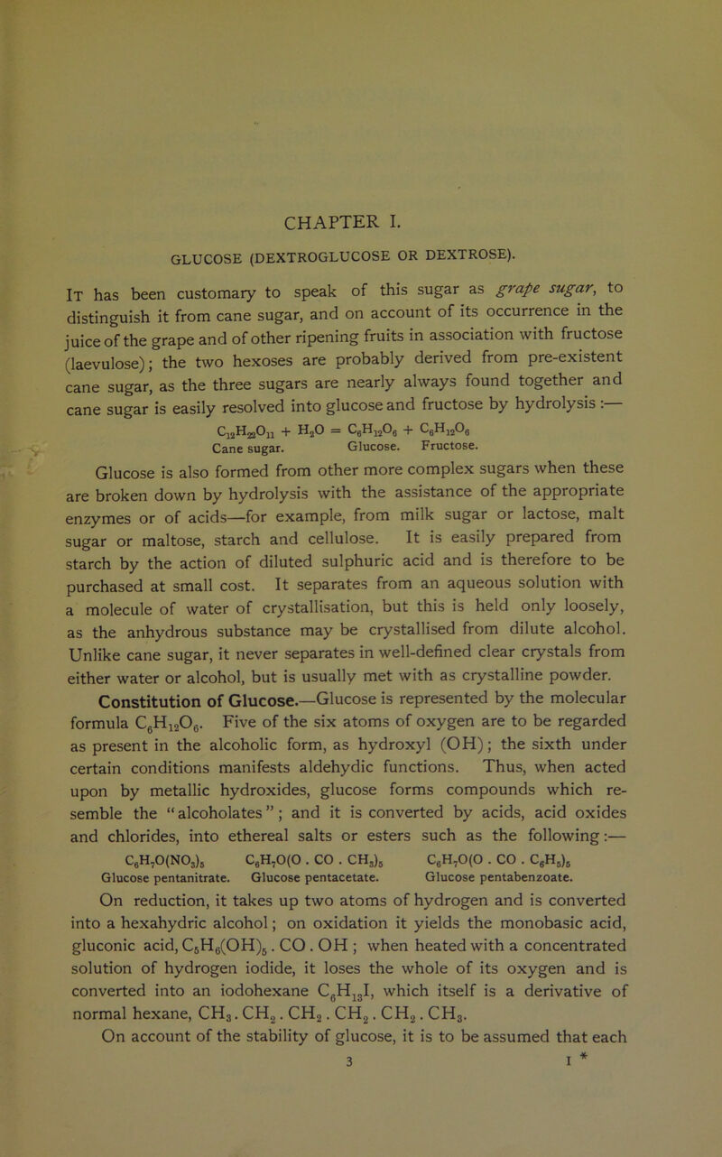 CHAPTER I. GLUCOSE (DEXTROGLUCOSE OR DEXTROSE). It has been customary to speak of this sugar as grape sugar, to distinguish it from cane sugar, and on account of its occurrence in the juice of the grape and of other ripening fruits in association with fructose (laevulose); the two hexoses are probably derived from pre-existent cane sugar, as the three sugars are nearly always found together and cane sugar is easily resolved into glucose and fructose by hydrolysis . CijHjjOu + h20 = c6h12o6 + c6h12o6 Cane sugar. Glucose. Fructose. Glucose is also formed from other more complex sugars when these are broken down by hydrolysis with the assistance of the appropriate enzymes or of acids—for example, from milk sugar or lactose, malt sugar or maltose, starch and cellulose. It is easily prepared from starch by the action of diluted sulphuric acid and is therefore to be purchased at small cost. It separates from an aqueous solution with a molecule of water of crystallisation, but this is held only loosely, as the anhydrous substance may be crystallised from dilute alcohol. Unlike cane sugar, it never separates in well-defined clear crystals from either water or alcohol, but is usually met with as crystalline powder. Constitution of Glucose.—Glucose is represented by the molecular formula C6H1206. Five of the six atoms of oxygen are to be regarded as present in the alcoholic form, as hydroxyl (OH); the sixth under certain conditions manifests aldehydic functions. Thus, when acted upon by metallic hydroxides, glucose forms compounds which re- semble the “ alcoholates ”; and it is converted by acids, acid oxides and chlorides, into ethereal salts or esters such as the following:— C6H70(N03)5 c6h70(0 . co . ch3)5 C6H70(0 . co . c6h5)8 Glucose pentanitrate. Glucose pentacetate. Glucose pentabenzoate. On reduction, it takes up two atoms of hydrogen and is converted into a hexahydric alcohol; on oxidation it yields the monobasic acid, gluconic acid, C5H6(OH)5. CO . OH ; when heated with a concentrated solution of hydrogen iodide, it loses the whole of its oxygen and is converted into an iodohexane C6H13I, which itself is a derivative of normal hexane, CH3. CH2. CH2. CH2. CH2. CH3. On account of the stability of glucose, it is to be assumed that each *