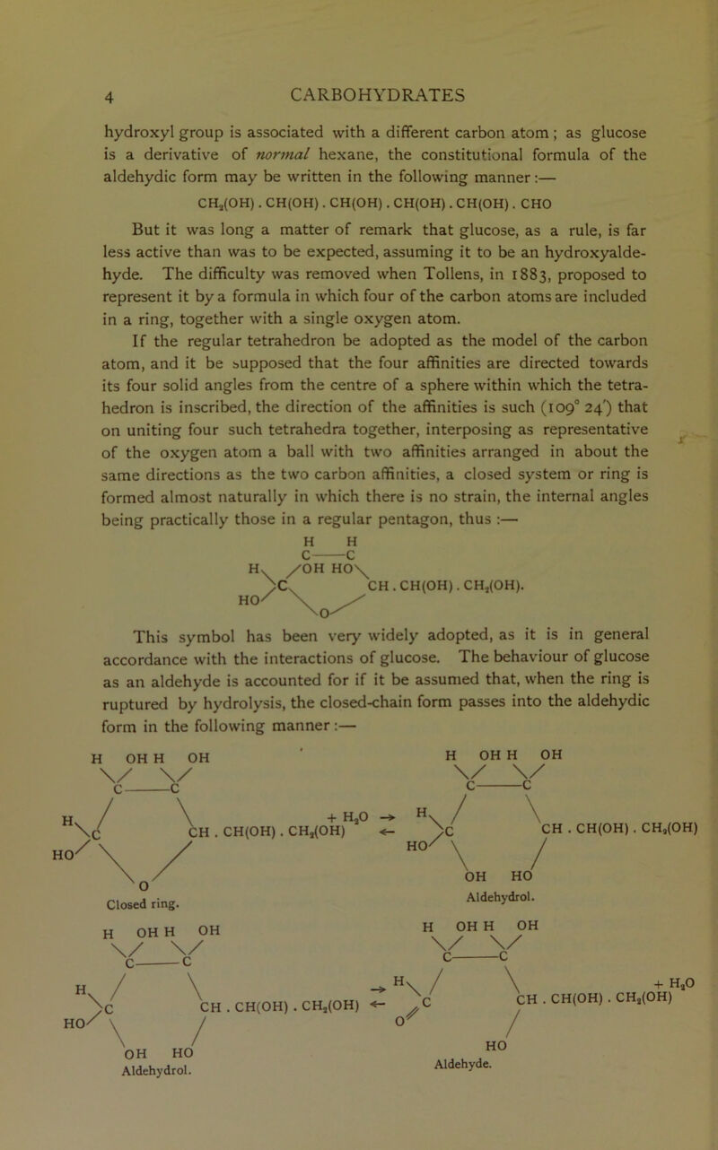 \/ hydroxyl group is associated with a different carbon atom ; as glucose is a derivative of normal hexane, the constitutional formula of the aldehydic form may be written in the following manner:— CHa(OH). CH(OH). CH(OH). CH(OH). CH(OH). CHO But it was long a matter of remark that glucose, as a rule, is far less active than was to be expected, assuming it to be an hydroxyalde- hyde. The difficulty was removed when Tollens, in 1883, proposed to represent it by a formula in which four of the carbon atoms are included in a ring, together with a single oxygen atom. If the regular tetrahedron be adopted as the model of the carbon atom, and it be supposed that the four affinities are directed towards its four solid angles from the centre of a sphere within which the tetra- hedron is inscribed, the direction of the affinities is such (109° 24') that on uniting four such tetrahedra together, interposing as representative of the oxygen atom a ball with two affinities arranged in about the same directions as the two carbon affinities, a closed system or ring is formed almost naturally in which there is no strain, the internal angles being practically those in a regular pentagon, thus :— HO CH . CH(OH). CHj(OH). This symbol has been very widely adopted, as it is in general accordance with the interactions of glucose. The behaviour of glucose as an aldehyde is accounted for if it be assumed that, when the ring is ruptured by hydrolysis, the closed-chain form passes into the aldehydic form in the following manner:— £ T-I IIW H OH H OH \/ \/ c c / \ + HaO c CH . CH(OH) . CHs(OH) O Closed ring. H OH H OH \/ \/ C C H H OH H OH Y_Y H HO \ /’ / \ CH . CH(OH) . CHj(OH) OH HO Aldehydrol. HO > / \ CH . CH(OH) . CH3(OH) OH HO Aldehydrol. H OH H OH \/ v c c H \ y / \ : ch + HaO CH(OH) . CHa(OH) HO Aldehyde.