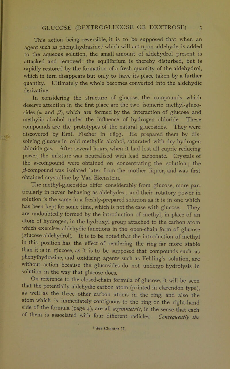 This action being reversible, it is to be supposed that when an agent such as phenylhydrazine,1 which will act upon aldehyde, is added to the aqueous solution, the small amount of aldehydrol present is attacked and removed; the equilibrium is thereby disturbed, but is rapidly restored by the formation of a fresh quantity of the aldehydrol, which in turn disappears but only to have its place taken by a further quantity. Ultimately the whole becomes converted into the aldehydic derivative. In considering the structure of glucose, the compounds which deserve attention in the first place are the two isomeric methyl-gluco- sides (a and /3), which are formed by the interaction of glucose and methylic alcohol under the influence of hydrogen chloride. These compounds are the prototypes of the natural glucosides. They were discovered by Emil Fischer in 1893. He prepared them by dis- solving glucose in cold methylic alcohol, saturated with dry hydrogen chloride gas. After several hours, when it had lost all cupric reducing power, the mixture was neutralised with lead carbonate. Crystals of the a-compound were obtained on concentrating the solution ; the /3-compound was isolated later from the mother liquor, and was first obtained crystalline by Van Ekenstein. The methyl-glucosides differ considerably from glucose, more par- ticularly in never behaving as aldehydes ; and their rotatory power in solution is the same in a freshly-prepared solution as it is in one which has been kept for some time, which is not the case with glucose. They are undoubtedly formed by the introduction of methyl, in place of an atom of hydrogen, in the hydroxyl group attached to the carbon atom which exercises aldehydic functions in the open-chain form of glucose (glucose-aldehydrol). It is to be noted that the introduction of methyl in this position has the effect of rendering the ring far more stable than it is in glucose, as it is to be supposed that compounds such as phenylhydrazine, and oxidising agents such as Fehling’s solution, are without action because the glucosides do not undergo hydrolysis in solution in the way that glucose does. On reference to the closed-chain formula of glucose, it will be seen that the potentially aldehydic carbon atom (printed in clarendon type), as well as the three other carbon atoms in the ring, and also the atom which is immediately contiguous to the ring on the right-hand side of the formula (page 4), are all asymmetric, in the sense that each of them is associated with four different radicles. Consequently the 1 See Chapter II.