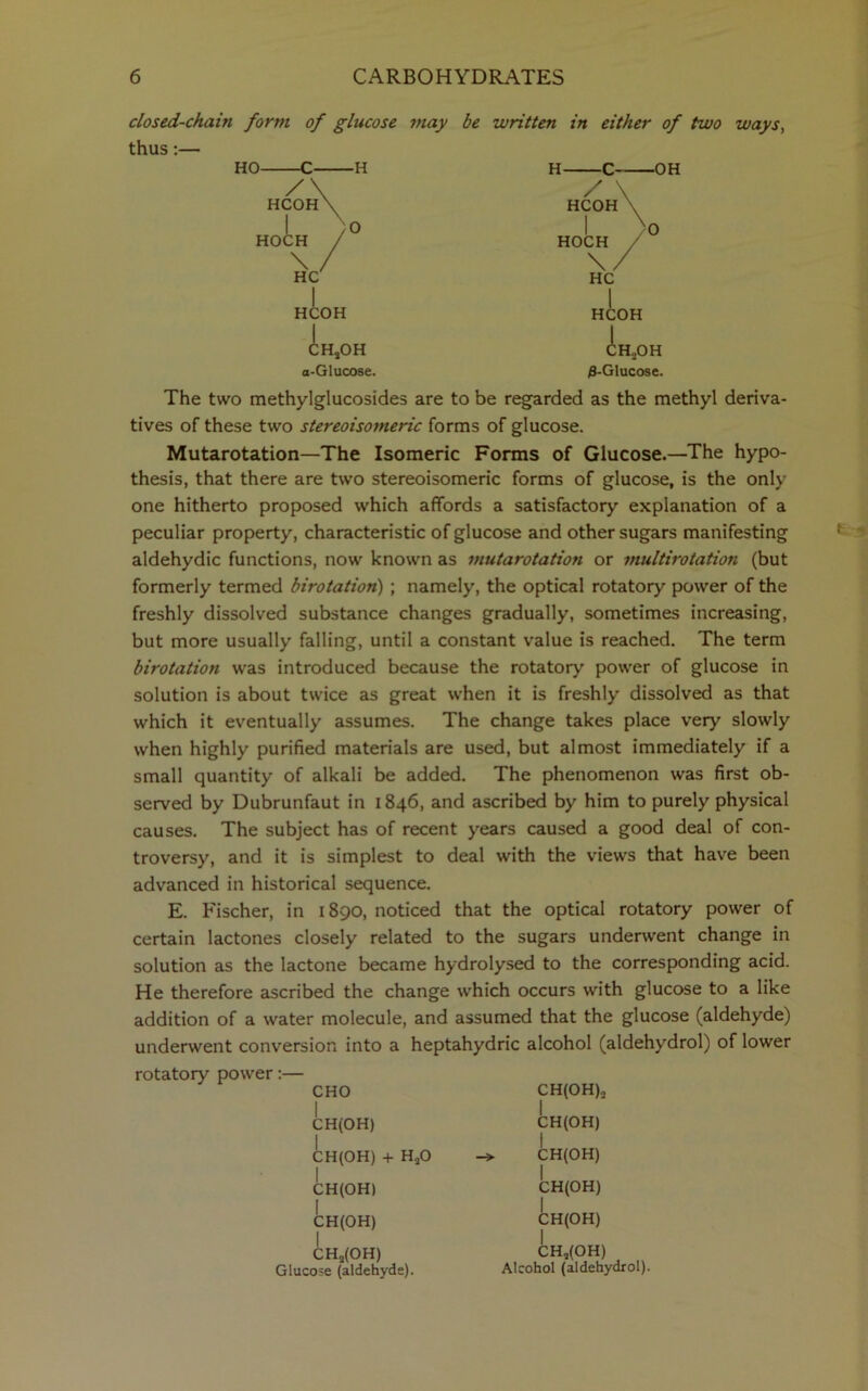 closed-chain form of glucose may be written in either of two ways, thus:— HO- / HCOH I HOCH -H 0 HCOH A. ;h,oh a-Glucose. H- / \ HCOH -OH HOCH \/ HC HCOH chsoh 3-Glucose. The two methylglucosides are to be regarded as the methyl deriva- tives of these two stereoisomeric forms of glucose. Mutarotation—The Isomeric Forms of Glucose.—The hypo- thesis, that there are two stereoisomeric forms of glucose, is the only one hitherto proposed which affords a satisfactory explanation of a peculiar property, characteristic of glucose and other sugars manifesting aldehydic functions, now known as mutarotation or multirotation (but formerly termed birotation) ; namely, the optical rotatory power of the freshly dissolved substance changes gradually, sometimes increasing, but more usually falling, until a constant value is reached. The term birotation was introduced because the rotatory power of glucose in solution is about twice as great when it is freshly dissolved as that which it eventually assumes. The change takes place very slowly when highly purified materials are used, but almost immediately if a small quantity of alkali be added. The phenomenon was first ob- served by Dubrunfaut in 1846, and ascribed by him to purely physical causes. The subject has of recent years caused a good deal of con- troversy, and it is simplest to deal with the views that have been advanced in historical sequence. E. Fischer, in 1890, noticed that the optical rotatory power of certain lactones closely related to the sugars underwent change in solution as the lactone became hydrolysed to the corresponding acid. He therefore ascribed the change which occurs with glucose to a like addition of a water molecule, and assumed that the glucose (aldehyde) underwent conversion into a heptahydric alcohol (aldehydrol) of lower rotatory power:— CHO I CH(OH) CH(OH) + HaO I CH(OH) I CH(OH) I CHs(OH) Glucose (aldehyde). CH(OH)2 CH(OH) CH(OH) CH(OH) CH(OH) CH,(OH) Alcohol (aldehydrol).