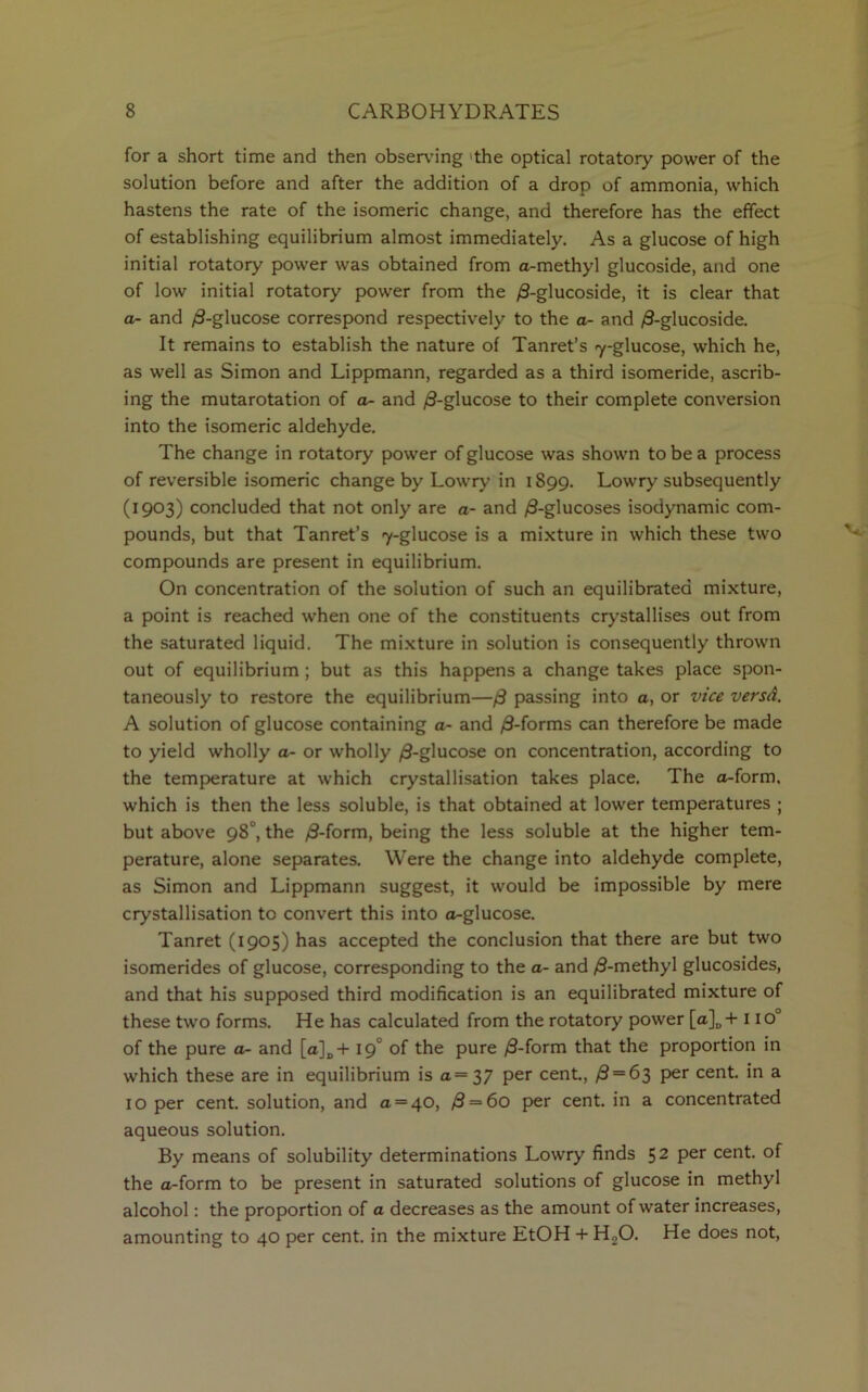 for a short time and then observing 'the optical rotatory power of the solution before and after the addition of a drop of ammonia, which hastens the rate of the isomeric change, and therefore has the effect of establishing equilibrium almost immediately. As a glucose of high initial rotatory power was obtained from a-methyl glucoside, and one of low initial rotatory power from the /3-glucoside, it is clear that a- and ,8-glucose correspond respectively to the a- and /3-glucoside. It remains to establish the nature of Tanret’s 7-glucose, which he, as well as Simon and Lippmann, regarded as a third isomeride, ascrib- ing the mutarotation of a- and /3-glucose to their complete conversion into the isomeric aldehyde. The change in rotatory power of glucose was shown to be a process of reversible isomeric change by Lowry in 1S99. Lowry subsequently (1903) concluded that not only are a- and /8-glucoses isodynamic com- pounds, but that Tanret’s 7-glucose is a mixture in which these two compounds are present in equilibrium. On concentration of the solution of such an equilibrated mixture, a point is reached when one of the constituents crystallises out from the saturated liquid. The mixture in solution is consequently thrown out of equilibrium ; but as this happens a change takes place spon- taneously to restore the equilibrium—/3 passing into a, or vice versA. A solution of glucose containing a- and /3-forms can therefore be made to yield wholly a- or wholly /3-glucose on concentration, according to the temperature at which crystallisation takes place. The a-form. which is then the less soluble, is that obtained at lower temperatures ; but above 98°, the /8-form, being the less soluble at the higher tem- perature, alone separates. Were the change into aldehyde complete, as Simon and Lippmann suggest, it would be impossible by mere crystallisation to convert this into a-glucose. Tanret (1905) has accepted the conclusion that there are but two isomerides of glucose, corresponding to the a- and /3-methyl glucosides, and that his supposed third modification is an equilibrated mixture of these two forms. He has calculated from the rotatory power [a]D+ 110° of the pure a- and [a]D + 19° of the pure /3-form that the proportion in which these are in equilibrium is a = 37 per cent., /3 = 63 per cent, in a 10 per cent, solution, and a — 40, /3 = 6o per cent, in a concentrated aqueous solution. By means of solubility determinations Lowry finds 52 Per cent, of the a-form to be present in saturated solutions of glucose in methyl alcohol: the proportion of a decreases as the amount of water increases, amounting to 40 per cent, in the mixture EtOH + H20. He does not,