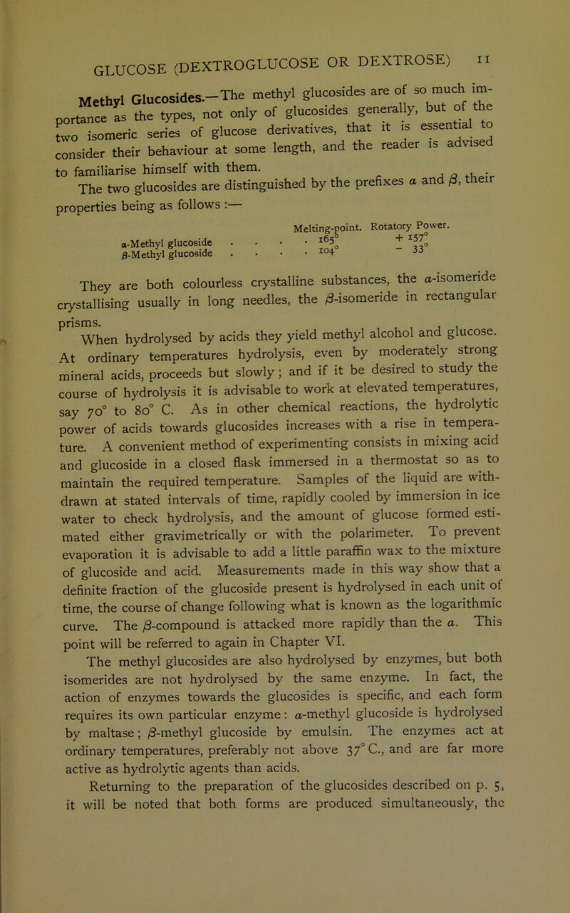 OR DEXTROSE) n GLUCOSE(DEXTROGLUCOSE Methyl Glucosides.—The methyl glucosides are of so much im- portance Is the types, not only of glucosides generally, but of the two isomeric series of glucose derivatives, that it is essentia to consider their behaviour at some length, and the rea er is a vis to familiarise himself with them. . The two glucosides are distinguished by the prefixes a and /3, their properties being as follows : O-M ethyl glucoside 8-Methyl glucoside Melting-point. Rotatory Power. . 165° + 157° They are both colourless crystalline substances, the a-isomende crystallising usually in long needles, the /3-isomeride in rectangular prisms. . , , , . When hydrolysed by acids they yield methyl alcohol and glucose. At ordinary temperatures hydrolysis, even by moderately strong mineral acids, proceeds but slowly ; and if it be desired to study the course of hydrolysis it is advisable to work at elevated temperatures, say 70° to 8o° C. As in other chemical reactions, the hydrolytic power of acids towards glucosides increases with a rise in tempera- ture. A convenient method of experimenting consists in mixing acid and glucoside in a closed flask immersed in a thermostat so as to maintain the required temperature. Samples of the liquid are with- drawn at stated intervals of time, rapidly cooled by immersion in ice water to check hydrolysis, and the amount of glucose formed esti- mated either gravimetrically or with the polarimeter. To prevent evaporation it is advisable to add a little paraffin wax to the mixture of glucoside and acid. Measurements made in this way show that a definite fraction of the glucoside present is hydrolysed in each unit of time, the course of change following what is known as the logarithmic curve. The /3-compound is attacked more rapidly than the a. This point will be referred to again in Chapter VI. The methyl glucosides are also hydrolysed by enzymes, but both isomerides are not hydrolysed by the same enzyme. In fact, the action of enzymes towards the glucosides is specific, and each form requires its own particular enzyme: a-methyl glucoside is hydrolysed by maltase; /3-methyl glucoside by emulsin. The enzymes act at ordinary temperatures, preferably not above 37° C., and are far more active as hydrolytic agents than acids. Returning to the preparation of the glucosides described on p. 5, it will be noted that both forms are produced simultaneously, the