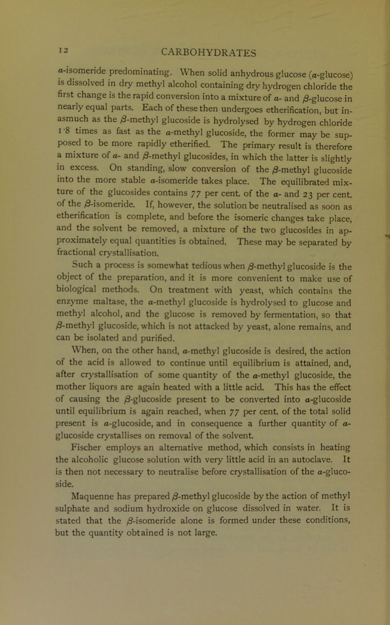 a-isomeride predominating. When solid anhydrous glucose (a-glucose) is dissolved in dry methyl alcohol containing dry hydrogen chloride the first change is the rapid conversion into a mixture of a- and /3-glucose in nearly equal parts. Each of these then undergoes etherification, but in- asmuch as the /3-methyl glucoside is hydrolysed by hydrogen chloride i 8 times as fast as the a-methyl glucoside, the former may be sup- posed to be more rapidly etherified. The primary result is therefore a mixture of a- and /3-methyl glucosides, in which the latter is slightly in excess. On standing, slow conversion of the /3-methyl glucoside into the more stable a-isomeride takes place. The equilibrated mix- ture of the glucosides contains 77 per cent, of the a- and 23 per cent, of the ,9-isomeride. If, however, the solution be neutralised as soon as etherification is complete, and before the isomeric changes take place, and the solvent be removed, a mixture of the two glucosides in ap- proximately equal quantities is obtained. These may be separated by fractional crystallisation. Such a process is somewhat tedious when /3-methyl glucoside is the object of the preparation, and it is more convenient to make use of biological methods. On treatment with yeast, which contains the enzyme maltase, the a-methyl glucoside is hydrolysed to glucose and methyl alcohol, and the glucose is removed by fermentation, so that /3-methyl glucoside, which is not attacked by yeast, alone remains, and can be isolated and purified. When, on the other hand, a-methyl glucoside is desired, the action of the acid is allowed to continue until equilibrium is attained, and, after crystallisation of some quantity of the a-methyl glucoside, the mother liquors are again heated with a little acid. This has the effect of causing the /3-glucoside present to be converted into a-glucoside until equilibrium is again reached, when 77 per cent, of the total solid present is a-glucoside, and in consequence a further quantity of a- glucoside crystallises on removal of the solvent. Fischer employs an alternative method, which consists in heating the alcoholic glucose solution with very little acid in an autoclave. It is then not necessary to neutralise before crystallisation of the a-gluco- side. Maquenne has prepared /9-methyl glucoside by the action of methyl sulphate and sodium hydroxide on glucose dissolved in water. It is stated that the /9-isomeride alone is formed under these conditions, but the quantity obtained is not large.