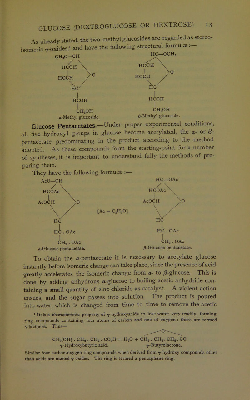 As already stated, the two methyl glucosides are regarded as stereo- isomeric 7-oxides,1 and have the following structural formulae:— CH30—CH HC OCH3 ' / HCOH HOCH \ HC HCOH HCOH CH2OH a-Methyl glucoside. CH2OH /3-Methyl glucoside. Glucose Pentacetates.—Under proper experimental conditions, all five hydroxyl groups in glucose become acetylated, the a- or 0- pentacetate predominating in the product according to the method adopted. As these compounds form the starting-point for a number of syntheses, it is important to understand fully the methods of pre- paring them. They have the following formulae :— HC . OAc CH2 . OAc a-Glucose pentacetate. [Ac = C2H30] HC—OAc 0 HC . OAc i H2. OAc /3-Glucose pentacetate. To obtain the a-pentacetate it is necessary to acetylate glucose instantly before isomeric change can take place, since the presence of acid greatly accelerates the isomeric change from a- to /3-glucose. This is done by adding anhydrous a-glucose to boiling acetic anhydride con- taining a small quantity of zinc chloride as catalyst. A violent action ensues, and the sugar passes into solution. The product is poured into water, which is changed from time to time to remove the acetic 1 It (is a characteristic property of ■y-hydroxyacids to lose water very readily, forming ring compounds containing four atoms of carbon and one of oxygen : these are termed 7-lactones. Thus— CH2(OH) . CHa. CH2. C02H = HoO + CH2. CH2. CH2. CO 7-Hydroxybutyric acid. 7-Butyrolactone. Similar four carbon-oxygen ring compounds when derived from 7-hydroxy compounds other than acids are named 7-oxides. The ring is termed a pentaphane ring.