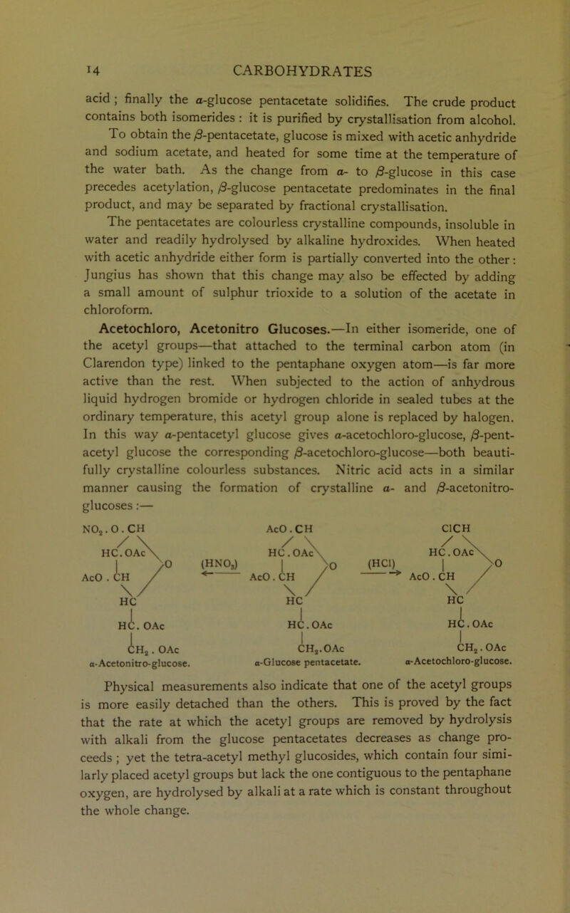 acid ; finally the a-glucose pentacetate solidifies. The crude product contains both isomerides : it is purified by crystallisation from alcohol. To obtain the ^-pentacetate, glucose is mixed with acetic anhydride and sodium acetate, and heated for some time at the temperature of the water bath. As the change from a- to /3-glucose in this case precedes acetylation, /3-glucose pentacetate predominates in the final product, and may be separated by fractional crystallisation. The pentacetates are colourless crystalline compounds, insoluble in water and readily hydrolysed by alkaline hydroxides. When heated with acetic anhydride either form is partially converted into the other: Jungius has shown that this change may also be effected by adding a small amount of sulphur trioxide to a solution of the acetate in chloroform. Acetochloro, Acetonitro Glucoses.—In either isomeride, one of the acetyl groups—that attached to the terminal carbon atom (in Clarendon type) linked to the pentaphane oxygen atom—is far more active than the rest. When subjected to the action of anhydrous liquid hydrogen bromide or hydrogen chloride in sealed tubes at the ordinary temperature, this acetyl group alone is replaced by halogen. In this way a-pentacetyl glucose gives a-acetochloro-glucose, /3-pent- acetyl glucose the corresponding /3-acetochloro-glucose—both beauti- fully crystalline colourless substances. Nitric acid acts in a similar manner causing the formation of crystalline a- and ^3-acetonitro- glucoses :— H(L (HNOj) < OAc <Lh3 . OAc a-Acetonitro-glucose. AcO.CH / HC. OAcN C1CH AcO Ah „A. OAc O ,A CH2.OAc o-Glucose pentacetate. HC. OAc I CH2. OAc a-Acetochloro-glucose. Physical measurements also indicate that one of the acetyl groups is more easily detached than the others. This is proved by the fact that the rate at which the acetyl groups are removed by hydrolysis with alkali from the glucose pentacetates decreases as change pro- ceeds ; yet the tetra-acetyl methyl glucosides, which contain four simi- larly placed acetyl groups but lack the one contiguous to the pentaphane oxygen, are hydrolysed by alkali at a rate which is constant throughout the whole change.