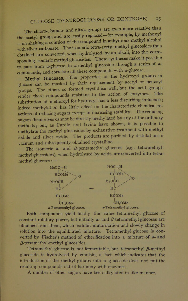 The chloro-, bromo- and nitro- groups are even more reactive than the acetyl group, and are easily replaced—for example, by methoxyl on shaking a solution of the compound in anhydrous methyl alcoho with silver carbonate. The isomeric tetra-acetyl methyl glucosides thus obtained are converted, when hydrolysed by an alkali, into the corre- sponding isomeric methyl glucosides. These syntheses make it possible to pass from a-glucose to a-methyl glucoside through a series of a- compounds, and correlate all these compounds with a-glucose. Methyl Glucoses.—The properties of the hydroxyl groups in glucose can be masked by their replacement by acetyl or benzoyl groups. The ethers so formed crystallise well, but the acid groups render these compounds resistant to the action of enzymes. The substitution of methoxyl for hydroxyl has a less disturbing influence; indeed methylation has little effect on the characteristic chemical re- actions of reducing sugars except in increasing stability. The reducing sugars themselves cannot be directly methylated by any of the ordinary methods; but, as Purdie and Irvine have shown, it is possible to methylate the methyl glucosides by exhaustive treatment with methyl iodide and silver oxide. The products are purified by distillation in vacuum and subsequently obtained crystalline. The isomeric a- and ^-pentamethyl glucoses (eg., tetramethyl- methyl glucosides), when hydrolysed by acids, are converted into tetra- methyl glucoses :— HOC—H CH2OMe a-Pentamethyl glucose. CH2OMe a-Tetramethyl glucose. Both compounds yield finally the same tetramethyl glucose of constant rotatory power, but initially a- and /3-tetramethyl glucoses are obtained from them, which exhibit mutarotation and slowly change in solution into the equilibrated mixture. Tetramethyl glucose is con- verted by Fischer’s method of etherification into a mixture of a- and /9-tetramethyl-methyl glucosides. Tetramethyl glucose is not fermentable, but tetramethyl /3-methyl glucoside is hydrolysed by emulsin, a fact which indicates that the introduction of the methyl groups into a glucoside does not put the resulting compounds out of harmony with enzymes. A number of other sugars have been alkylated in like manner.