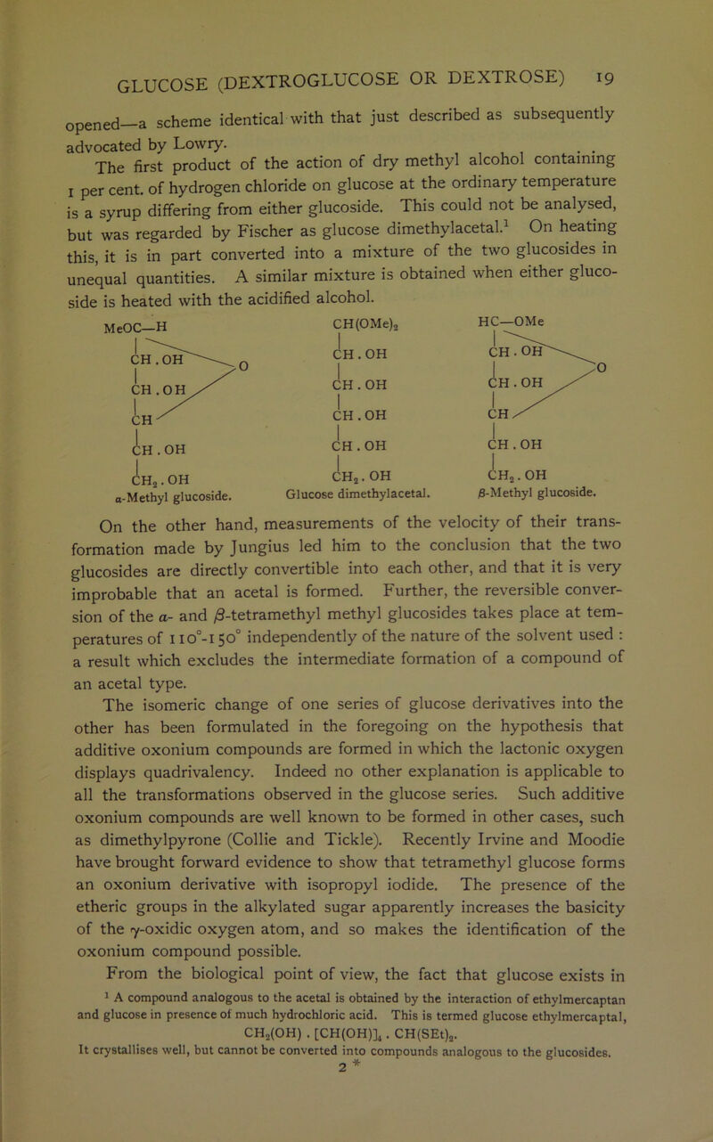 opened a scheme identical with that just described as subsequently advocated by Lowry. , , . . The first product of the action of dry methyl alcohol containing 1 per cent, of hydrogen chloride on glucose at the ordinary temperature is a syrup differing from either glucoside. This could not be analysed, but was regarded by Fischer as glucose dimethylacetal.1 On heating this, it is in part converted into a mixture of the two glucosides in unequal quantities. A similar mixture is obtained when either gluco- side is heated with the acidified alcohol. MeOC—H CH(OMe)2 1 HC-OMe CH . OH chToiL^-^ yO CH.OH CH . OH | CH.OH CH 1 CH.OH CH/^ CH.OH CH . OH CH . OH ch2.oh ch2. OH CH2. OH a-Methyl glucoside. Glucose dimethylacetal. 0-Methyl glucoside. On the other hand, measurements of the velocity of their trans- formation made by Jungius led him to the conclusion that the two glucosides are directly convertible into each other, and that it is very improbable that an acetal is formed. Further, the reversible conver- sion of the a- and /3-tetramethyl methyl glucosides takes place at tem- peratures of 11 o°-150° independently of the nature of the solvent used : a result which excludes the intermediate formation of a compound of an acetal type. The isomeric change of one series of glucose derivatives into the other has been formulated in the foregoing on the hypothesis that additive oxonium compounds are formed in which the lactonic oxygen displays quadrivalency. Indeed no other explanation is applicable to all the transformations observed in the glucose series. Such additive oxonium compounds are well known to be formed in other cases, such as dimethylpyrone (Collie and Tickle). Recently Irvine and Moodie have brought forward evidence to show that tetramethyl glucose forms an oxonium derivative with isopropyl iodide. The presence of the etheric groups in the alkylated sugar apparently increases the basicity of the ry-oxidic oxygen atom, and so makes the identification of the oxonium compound possible. From the biological point of view, the fact that glucose exists in 1 A compound analogous to the acetal is obtained by the interaction of ethylmercaptan and glucose in presence of much hydrochloric acid. This is termed glucose ethylmercaptal, CHo(OH) . [CH(OH)]4. CH(SEt)a. It crystallises well, but cannot be converted into compounds analogous to the glucosides. 2 *