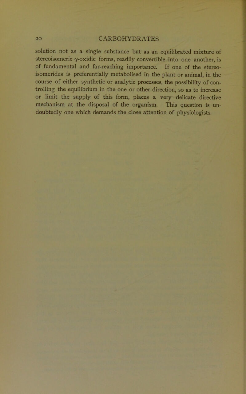solution not as a single substance but as an equilibrated mixture of stereoisomeric 7-oxidic forms, readily convertible into one another, is of fundamental and far-reaching importance. If one of the stereo- isomerides is preferentially metabolised in the plant or animal, in the course of either synthetic or analytic processes, the possibility of con- trolling the equilibrium in the one or other direction, so as to increase or limit the supply of this form, places a very’ delicate directive mechanism at the disposal of the organism. This question is un- doubtedly one which demands the close attention of physiologists.