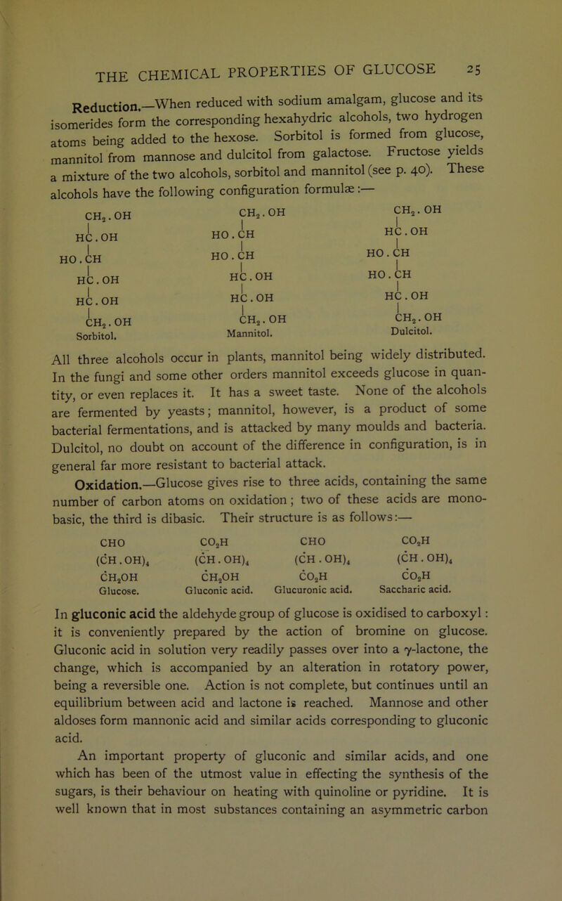 Reduction. When reduced with sodium amalgam, glucose and its isomerides form the corresponding hexahydric alcohols, two hydrogen atoms being added to the hexose. Sorbitol is formed from glucose, mannitol from mannose and dulcitol from galactose. Fructose yields a mixture of the two alcohols, sorbitol and mannitol (see p. 40). These alcohols have the following configuration formulae CH2. OH HC.OH I HO.CH HC.OH HC.OH CH2. OH Sorbitol. CH2. OH I HO.CH I HO.CH HC.OH HC.OH CH2. OH Mannitol. CH2. OH I HC.OH I HO.CH HO.CH I HC.OH CH2. OH Dulcitol. All three alcohols occur in plants, mannitol being widely distributed. In the fungi and some other orders mannitol exceeds glucose in quan- tity, or even replaces it. It has a sweet taste. None of the alcohols are fermented by yeasts; mannitol, however, is a product of some bacterial fermentations, and is attacked by many moulds and bacteria. Dulcitol, no doubt on account of the difference in configuration, is in general far more resistant to bacterial attack. Oxidation. Glucose gives rise to three acids, containing the same number of carbon atoms on oxidation; two of these acids are mono- basic, the third is dibasic. Their structure is as follows CHO (CH.OH)4 ch2oh Glucose. C02H (CH.OH)4 ch2oh Gluconic acid. CHO (CH • OH)4 co2h Glucuronic acid. C02H (CH.OH)4 co2h Saccharic acid. In gluconic acid the aldehyde group of glucose is oxidised to carboxyl: it is conveniently prepared by the action of bromine on glucose. Gluconic acid in solution very readily passes over into a 7-lactone, the change, which is accompanied by an alteration in rotatory power, being a reversible one. Action is not complete, but continues until an equilibrium between acid and lactone is reached. Mannose and other aldoses form mannonic acid and similar acids corresponding to gluconic acid. An important property of gluconic and similar acids, and one which has been of the utmost value in effecting the synthesis of the sugars, is their behaviour on heating with quinoline or pyridine. It is well known that in most substances containing an asymmetric carbon