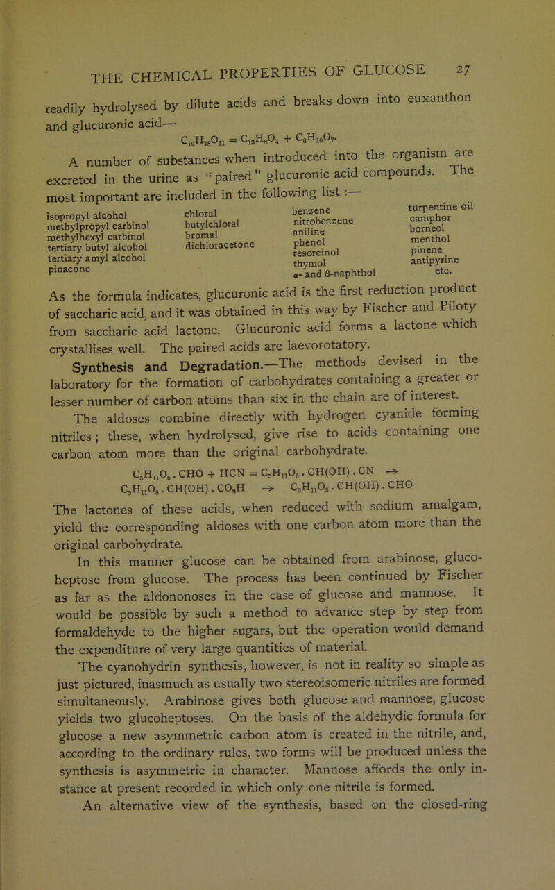 readily hydrolysed by dilute acids and breaks down into euxanthon and glucuronic acid— C19H18On = C13H804 + C6h10O7. A number of substances when introduced into the organism are excreted in the urine as “paired” glucuronic acid compounds. The most important are included in the following list. isopropyl alcohol methylpropyl carbinol methylhexyl carbinol tertiary butyl alcohol tertiary amyl alcohol pinacone chloral butylchloral bromal dichloracetone benzene nitrobenzene aniline phenol resorcinol thymol ort/d fl-nanhfhol turpentine oil camphor borneol menthol pinene antipyrine As the formula indicates, glucuronic acid is the first reduction product of saccharic acid, and it was obtained in this way by Fischer and Piloty from saccharic acid lactone. Glucuronic acid forms a lactone which crystallises well. The paired acids are laevorotatory. Synthesis and Degradation.—The methods devised in the laboratory for the formation of carbohydrates containing a greater or lesser number of carbon atoms than six in the chain are of interest.. The aldoses combine directly with hydrogen cyanide forming nitriles ; these, when hydrolysed, give rise to acids containing one carbon atom more than the original carbohydrate. C5Hu06 . CHO + HCN = C5HuOb . CH(OH). CN CjHjjOj . CH(OH). CO„H C5Hn05. CH(OH). CHO The lactones of these acids, when reduced with sodium amalgam, yield the corresponding aldoses with one carbon atom more than the original carbohydrate. In this manner glucose can be obtained from arabinose, gluco- heptose from glucose. The process has been continued by Fischer as far as the aldononoses in the case of glucose and mannose. It would be possible by such a method to advance step by step from formaldehyde to the higher sugars, but the operation would demand the expenditure of very large quantities of material. The cyanohydrin synthesis, however, is not in reality so simple as just pictured, inasmuch as usually two stereoisomeric nitriles are formed simultaneously. Arabinose gives both glucose and mannose, glucose yields two glucoheptoses. On the basis of the aldehydic formula for glucose a new asymmetric carbon atom is created in the nitrile, and, according to the ordinary rules, two forms will be produced unless the synthesis is asymmetric in character. Mannose affords the only in- stance at present recorded in which only one nitrile is formed. An alternative view of the synthesis, based on the closed-ring