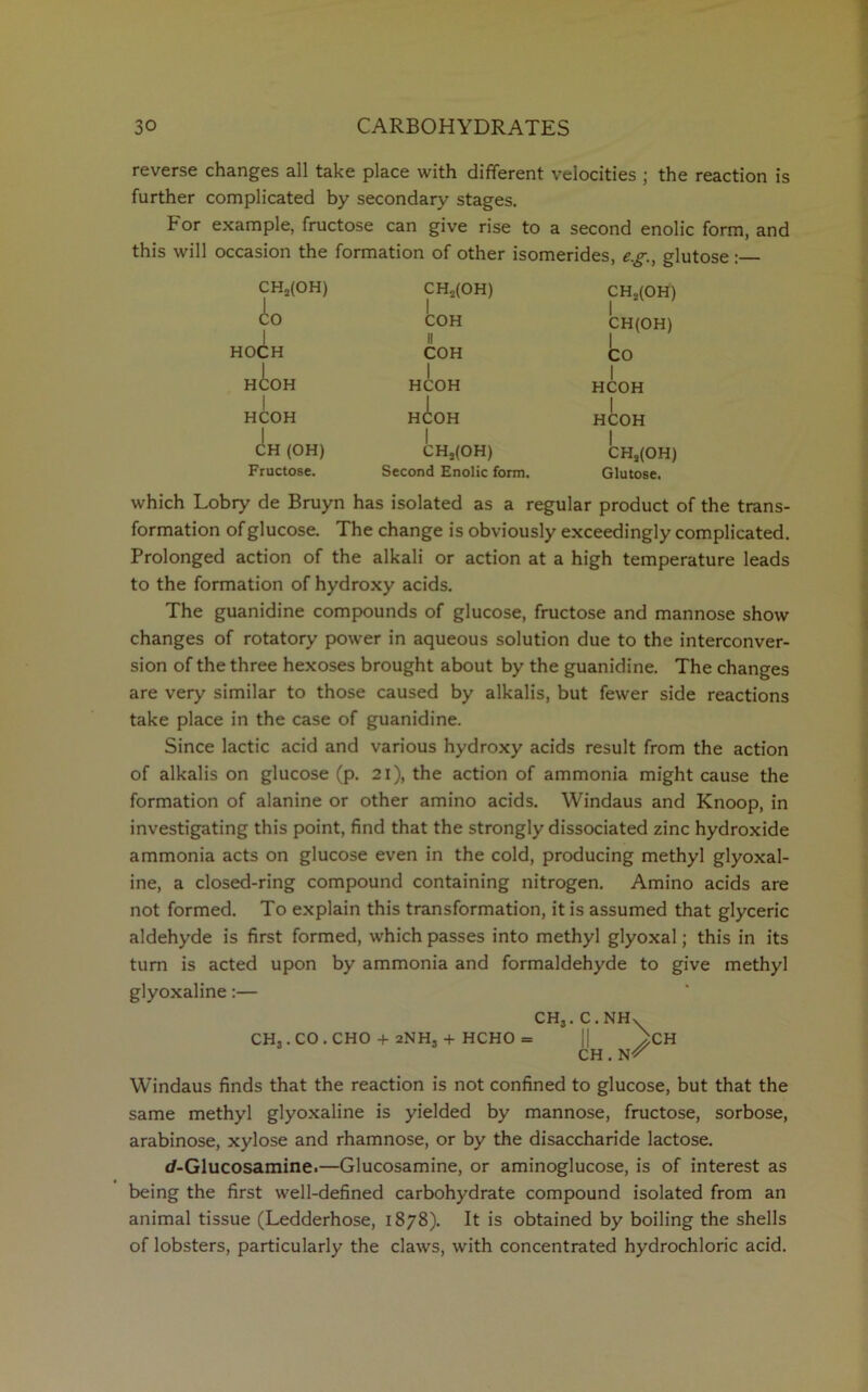 reverse changes all take place with different velocities ; the reaction is further complicated by secondary stages. tor example, fructose can give rise to a second enolic form, and this will occasion the formation of other isomerides, eg., glutose : CH2(OH) CH2(OH) CH2(OH) d:o 1 COH II CH(OH) HOCH COH CO HCOH HCOH 1 HCOH HCOH HCOH | HCOH CH (OH) CH3(OH) CHs(OH) Fructose. Second Enolic form. Glutose. which Lobry de Bruyn has isolated as a regular product of the trans- formation of glucose. The change is obviously exceedingly complicated. Prolonged action of the alkali or action at a high temperature leads to the formation of hydroxy acids. The guanidine compounds of glucose, fructose and mannose show changes of rotatory power in aqueous solution due to the interconver- sion of the three hexoses brought about by the guanidine. The changes are very similar to those caused by alkalis, but fewer side reactions take place in the case of guanidine. Since lactic acid and various hydroxy acids result from the action of alkalis on glucose (p. 21), the action of ammonia might cause the formation of alanine or other amino acids. Windaus and Knoop, in investigating this point, find that the strongly dissociated zinc hydroxide ammonia acts on glucose even in the cold, producing methyl glyoxal- ine, a closed-ring compound containing nitrogen. Amino acids are not formed. To explain this transformation, it is assumed that glyceric aldehyde is first formed, which passes into methyl glyoxal; this in its turn is acted upon by ammonia and formaldehyde to give methyl glyoxaline:— CH3. C.NHX CH,.CO.CHO + 2NH, + HCHO = || >CH CH. Windaus finds that the reaction is not confined to glucose, but that the same methyl glyoxaline is yielded by mannose, fructose, sorbose, arabinose, xylose and rhamnose, or by the disaccharide lactose. d-Glucosamine.—Glucosamine, or aminoglucose, is of interest as being the first well-defined carbohydrate compound isolated from an animal tissue (Ledderhose, 1878). It is obtained by boiling the shells of lobsters, particularly the claws, with concentrated hydrochloric acid.