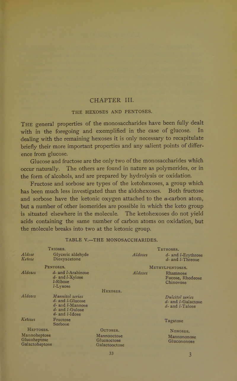 CHAPTER III. THE HEXOSES AND PENTOSES. The general properties of the monosaccharides have been fully dealt with in the foregoing and exemplified in the case of glucose. In dealing with the remaining hexoses it is only necessary to recapitulate briefly their more important properties and any salient points of differ- ence from glucose. Glucose and fructose are the only two of the monosaccharides which occur naturally. The others are found in nature as polymerides, or in the form of alcohols, and are prepared by hydrolysis or oxidation. Fructose and sorbose are types of the ketohexoses, a group which has been much less investigated than the aldohexoses. Both fructose and sorbose have the ketonic oxygen attached to the a-carbon atom, but a number of other isomerides are possible in which the keto group is situated elsewhere in the molecule. The ketohexoses do not yield acids containing the same number of carbon atoms on oxidation, but the molecule breaks into two at the ketonic group. TABLE V.—THE MONOSACCHARIDES. T RIOSES. Tetroses. Aldose Glyceric aldehyde Aldoses d- and /-Erythrose Ketose Dioxyacetone Pentoses. d- and /-Threose Methylpentoses. Aldoses d- and /-Arabinose d- and /-Xylose Z-Ribose Z-Lyxose Hexoses. Aldoses Rhamnose Fucose, Rhodeose Chinovose Aldoses Mannitol series d- and /-Glucose d- and /-Mannose d- and Z-Gulose Dulcitol series d- and /-Galactose d- and /-Talose d- and Z-Idose Ketoses Fructose Sorbose Tagatose Heptoses. Octoses. Nonoses. Mannoheptose Mannooctose Mannononose Glucoheptose Glucooctose Glucononose Galactoheptose Galactooctose