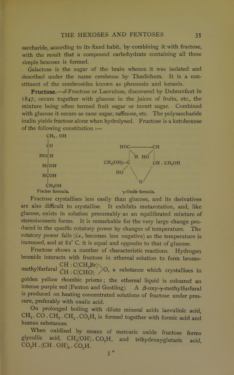 saccharide, according to its fixed habit, by combining it with fructose, with the result that a compound carbohydrate containing all three simple hexoses is formed. Galactose is the sugar of the brain whence it was isolated and described under the name cerebrose by Thudichum. It is a con- stituent of the cerebrosides known as phrenosin and kerasin. Fructose.—^/-Fructose or Laevulose, discovered by Dubrunfaut in 1847, occurs together with glucose in the juices of fruits, etc., the mixture being often termed fruit sugar or invert sugar. Combined with glucose it occurs as cane sugar, raffinose, etc. The polysaccharide inulin yields fructose alone when hydrolysed. Fructose is a ketohexose of the following constitution :— CH,. OH CO I HOCH HCOH I HCOH CH2OH HOC- -CH \ / H HO CHo(OH)—C / HO CH . CH„OH O' Fischer formula. y-Oxide formula. Fructose crystallises less easily than glucose, and its derivatives are also difficult to crystallise. It exhibits mutarotation, and, like glucose, exists in solution presumably as an equilibrated mixture of stereoisomeric forms. It is remarkable for the very large change pro- duced in the specific rotatory power by changes of temperature. The rotatory power falls (i.e., becomes less negative) as the temperature is increased, and at 82° C. it is equal and opposite to that of glucose. Fructose shows a number of characteristic reactions. Hydrogen bromide interacts with fructose in ethereal solution to form bromo- , .. _ , CH :C(CH,Br)\ methylfurfural C(CHO) a sukstance which crystallises in golden yellow rhombic prisms ; the ethereal liquid is coloured an intense purple red (Fenton and Gostling). A /S-oxy-iy-methylfurfural is produced on heating concentrated solutions of fructose under pres- sure, preferably with oxalic acid. On prolonged boiling with dilute mineral acids laevulinic acid, CH3. CO . CH2. CH,. C02H, is formed together with formic acid and humus substances. When oxidised by means of mercuric oxide fructose forms glycollic acid, CH2(OH). CO„H, and trihydroxyglutaric acid C02H . (CH . OH)3. C02H. * 3