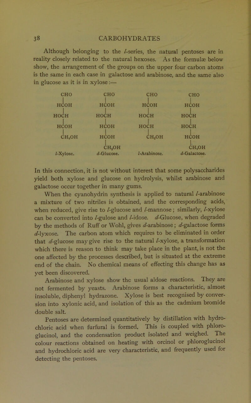 Although belonging to the /-series, the natural pentoses are in reality closely related to the natural hexoses. As the formulae below show, the arrangement of the groups on the upper four carbon atoms is the same in each case in galactose and arabinose, and the same also in glucose as it is in xylose:— CHO i CHO i CHO 1 CHO l 1 HCOH 1 HCOH | 1 HCOH 1 HCOH HOCH 1 1 HOCH 1 HOCH 1 HOCH 1 HCOH 1 1 HCOH 1 1 HOCH HOCH 1 1 CH,OH HCOH | CH3OH 1 HCOH 1 /-Xylose. CHaOH rf-Glucose. /-Arabinose. 1 CH,OH d-Galactose. In this connection, it is not without interest that yield both xylose and glucose on hydrolysis, some polysaccharides whilst arabinose and galactose occur together in many gums. When the cyanohydrin synthesis is applied to natural /-arabinose a mixture of two nitriles is obtained, and the corresponding acids, when reduced, give rise to /-glucose and /-mannose ; similarly, /-xylose can be converted into /-gulose and /-idose. ^/-Glucose, when degraded by the methods of Ruff or Wohl, gives </-arabinose; ^-galactose forms r/-lyxose. The carbon atom which requires to be eliminated in order that r/-glucose may give rise to the natural /-xylose, a transformation which there is reason to think may take place in the plant, is not the one affected by the processes described, but is situated at the extreme end of the chain. No chemical means of effecting this change has as yet been discovered. Arabinose and xylose show the usual aldose reactions. They are not fermented by yeasts. Arabinose forms a characteristic, almost insoluble, diphenyl hydrazone. Xylose is best recognised by conver- sion into xylonic acid, and isolation of this as the cadmium bromide double salt. Pentoses are determined quantitatively by distillation with hydro- chloric acid when furfural is formed. This is coupled with phloro- glucinol, and the condensation product isolated and weighed. The colour reactions obtained on heating with orcinol or phloroglucinol and hydrochloric acid are very characteristic, and frequently used for detecting the pentoses.