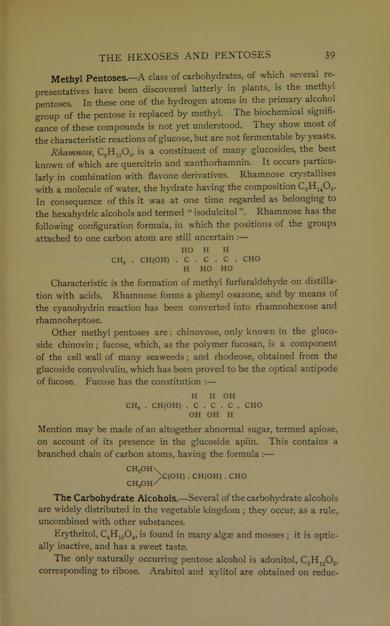Methyl Pentoses—A class of carbohydrates, of which several re- presentatives have been discovered latterly in plants, is the methyl pentoses. In these one of the hydrogen atoms in the primary alcohol group of the pentose is replaced by methyl. The biochemical signifi- cance of these compounds is not yet understood. They show most of the characteristic reactions of glucose, but are not fermentable by yeasts. Rhamnose, CeH1205, is a constituent of many glucosides, the best known of which are quercitrin and xanthorhamnin. It occurs particu- larly in combination with flavone derivatives. Rhamnose crystallises with a molecule of water, the hydrate having the composition C6Hu06. In consequence of this it was at one time regarded as belonging to the hexahydric alcohols and termed “ isodulcitol . Rhamnose has the following configuration formula, in which the positions of the groups attached to one carbon atom are still uncertain:— HO H H CH3 . CH(OH) . C . C . C . CHO H HO HO Characteristic is the formation of methyl furfuraldehyde on distilla- tion with acids. Rhamnose forms a phenyl osazone, and by means of the cyanohydrin reaction has been converted into rhamnohexose and rhamnoheptose. Other methyl pentoses are: chinovose, only known in the gluco- side chinovin; fucose, which, as the polymer fucosan, is a component of the cell wall of many seaweeds; and rhodeose, obtained from the glucoside convolvulin, which has been proved to be the optical antipode of fucose. Fucose has the constitution :— H H OH CH, . CH(OH) . C . C . C . CHO OH OH H Mention may be made of an altogether abnormal sugar, termed apiose, on account of its presence in the glucoside apiin. This contains a branched chain of carbon atoms, having the formula :— CH„OH\ )C(OH) . CH(OH) . CHO ch2oh/ The Carbohydrate Alcohols.—Several of the carbohydrate alcohols are widely distributed in the vegetable kingdom ; they occur, as a rule, uncombined with other substances. Erythritol, C4H10O4, is found in many algae and mosses ; it is optic- ally inactive, and has a sweet taste. The only naturally occurring pentose alcohol is adonitol, C5Hlo06, corresponding to ribose. Arabitol and xylitol are obtained on reduc-