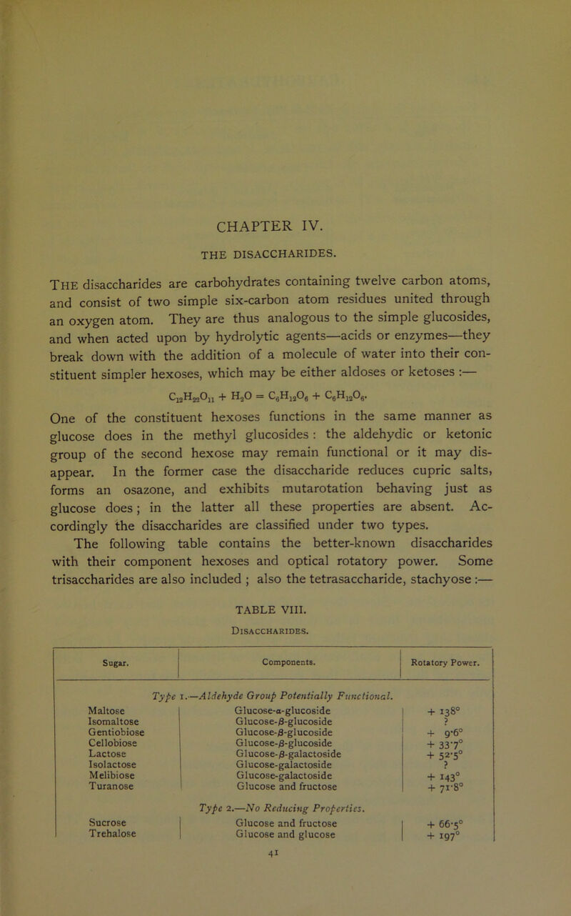 CHAPTER IV. THE DISACCHARIDES. THE disaccharides are carbohydrates containing twelve carbon atoms, and consist of two simple six-carbon atom residues united through an oxygen atom. They are thus analogous to the simple glucosides, and when acted upon by hydrolytic agents—acids or enzymes—they break down with the addition of a molecule of water into their con- stituent simpler hexoses, which may be either aldoses or ketoses :— C13H32On 4* HoO = C8Hia06 + C6Hj208. One of the constituent hexoses functions in the same manner as glucose does in the methyl glucosides : the aldehydic or ketonic group of the second hexose may remain functional or it may dis- appear. In the former case the disaccharide reduces cupric salts, forms an osazone, and exhibits mutarotation behaving just as glucose does; in the latter all these properties are absent. Ac- cordingly the disaccharides are classified under two types. The following table contains the better-known disaccharides with their component hexoses and optical rotatory power. Some trisaccharides are also included ; also the tetrasaccharide, stachyose :— TABLE VIII. Disaccharides. Sugar. Components. Rotatory Power. Type Maltose 1.—Aldehyde Group Potentially Functional. Glucose-a-glucoside + 138° Isomaltose Glucose-0-glucoside ? Gentiobiose Glucose-/3-glucoside + 9-6° Cellobiose Glucose-^-glucoside + 337° Lactose Glucose-yS-galactoside + 52-5° Isolactose G lucose-galactoside ? Melibiose Glucose-galactoside + 143° Turanose Glucose and fructose 4- 71-8° Sucrose Type 2.—No Reducing Properties. Glucose and fructose 4- 66-5° Trehalose Glucose and glucose + 197°