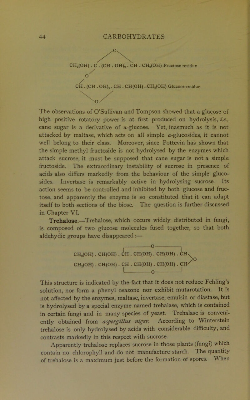 CH„(OH) . C . (CH . OH)2. CH . CH„(OH) Fructose residue / O / CH . (CH . OH)2. CH . CH(OH) .,CH2(OH) Glucose residue The observations of O’Sullivan and Tompson showed that a glucose of high positive rotatory power is at first produced on hydrolysis, t.e., cane sugar is a derivative of a-glucose. Yet, inasmuch as it is not attacked by maltase, which acts on all simple a-glucosides, it cannot well belong to their class. Moreover, since Pottevin has shown that the simple methyl fructoside is not hydrolysed by the enzymes which attack sucrose, it must be supposed that cane sugar is not a simple fructoside. The extraordinary instability of sucrose in presence of acids also differs markedly from the behaviour of the simple gluco- sides. Invertase is remarkably active in hydrolysing sucrose. Its action seems to be controlled and inhibited by both glucose and fruc- tose, and apparently the enzyme is so constituted that it can adapt itself to both sections of the biose. The question is further discussed in Chapter VI. Trehalose.—Trehalose, which occurs widely distributed in fungi, is composed of two glucose molecules fused together, so that both aldehydic groups have disappeared :— CHs(OH) . CH(OH) . CH . CH(OH) . CH(OH) . CH^ CH2(OH) . CH(OH) . CH . CH(OH) . CH(OH) . CH^ 1 O * 0 This structure is indicated by the fact that it does not reduce Pehling’s solution, nor form a phenyl osazone nor exhibit mutarotation. It is not affected by the enzymes, maltase, invertase, emulsin or diastase, but is hydrolysed by a special enzyme named trehalase, which is contained in certain fungi and in many species of yeast. Trehalase is conveni- ently obtained from aspergillus niger. According to Winterstein trehalose is only hydrolysed by acids with considerable difficulty, and contrasts markedly in this respect with sucrose. Apparently trehalose replaces sucrose in those plants (fungi) which contain no chlorophyll and do not manufacture starch. The quantity of trehalose is a maximum just before the formation of spores. When