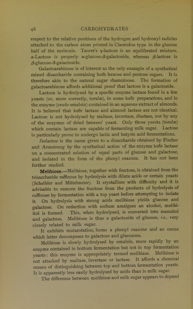 respect to the relative positions of the hydrogen and hydroxyl radicles attached to the carbon atom printed in Clarendon type in the glucose half of the molecule. Tanret’s 7-lactose is an equilibrated mixture. a-Lactose is properly a-glucose-/9-galactoside, whereas /3-lactose is /3-glucose-3-galactoside. Galactoarabinose is of interest as the only example of a synthetical mixed disaccharide containing both hexose and pentose sugars. It is therefore akin to the natural sugar rhamninose. The formation of galactoarabinose affords additional proof that lactose is a galactoside. Lactose is hydrolysed by a specific enzyme lactase found in a few yeasts (or, more correctly, torulae), in some kefir preparations, and in the enzyme (crude emulsin) contained in an aqueous extract of almonds. It is believed that kefir lactase and almond lactase are not identical. Lactose is not hydrolysed by maltase, invertase, diastase, nor by any of the enzymes of dried brewers’ yeast. Only those yeasts (torulae) which contain lactase are capable of fermenting milk sugar. Lactose is particularly prone to undergo lactic and butyric acid fermentations. Isolactose is the name given to a disaccharide obtained by Fischer and Armstrong by the synthetical action of the enzyme kefir lactase on a concentrated solution of equal parts of glucose and galactose, and isolated in the form of the phenyl osazone. It has not been further studied. Melibiose.—Melibiose, together with fructose, is obtained from the trisaccharide raffinose by hydrolysis with dilute acids or certain yeasts (Scheibler and Mittelmeier). It crystallises with difficulty and it is advisable to remove the fructose from the products of hydrolysis of raffinose by fermentation with a top yeast before attempting to isolate it. On hydrolysis with strong acids melibiose yields glucose and galactose. On reduction with sodium amalgam an alcohol, melibi- itol is formed. This, when hydrolysed, is converted into mannitol and galactose. Melibiose is thus a galactoside of glucose, i.e., very closely related to milk sugar. It exhibits mutarotation, forms a phenyl osazone and an osone which latter decomposes to galactose and glucosone. Melibiose is slowly hydrolysed by emulsin, more rapidly by an enzyme contained in bottom fermentation but not in top fermentation yeasts: this enzyme is appropriately termed melibiase. Melibiose is not attacked by maltase, invertase or lactase. It affords a chemical means of distinguishing between top and bottom fermentation yeasts. It is apparently less easily hydrolysed by acids than is milk sugar. The difference between melibiose and milk sugar appears to depend