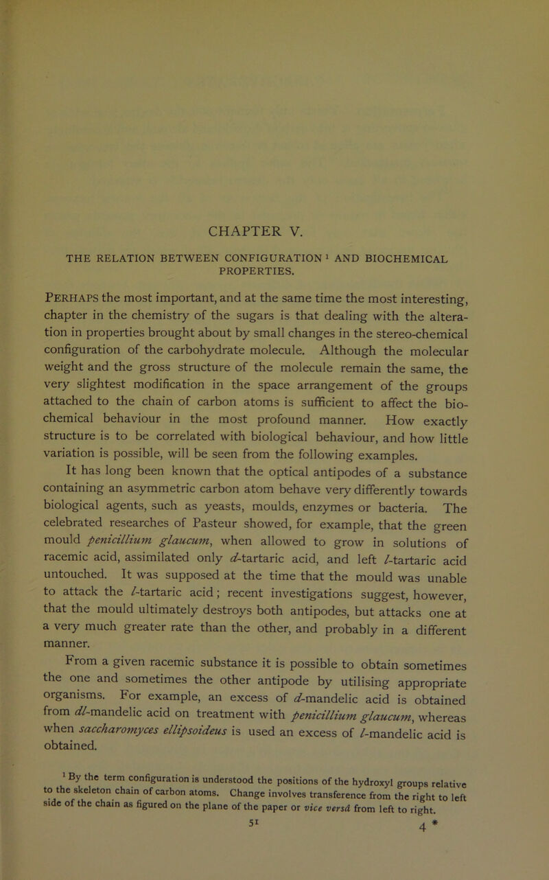 CHAPTER V. THE RELATION BETWEEN CONFIGURATION 1 AND BIOCHEMICAL PROPERTIES. Perhaps the most important, and at the same time the most interesting, chapter in the chemistry of the sugars is that dealing with the altera- tion in properties brought about by small changes in the stereo-chemical configuration of the carbohydrate molecule. Although the molecular weight and the gross structure of the molecule remain the same, the very slightest modification in the space arrangement of the groups attached to the chain of carbon atoms is sufficient to affect the bio- chemical behaviour in the most profound manner. How exactly structure is to be correlated with biological behaviour, and how little variation is possible, will be seen from the following examples. It has long been known that the optical antipodes of a substance containing an asymmetric carbon atom behave very differently towards biological agents, such as yeasts, moulds, enzymes or bacteria. The celebrated researches of Pasteur showed, for example, that the green mould penicillium glaucum, when allowed to grow in solutions of racemic acid, assimilated only ^-tartaric acid, and left /-tartaric acid untouched. It was supposed at the time that the mould was unable to attack the /-tartaric acid; recent investigations suggest, however, that the mould ultimately destroys both antipodes, but attacks one at a very much greater rate than the other, and probably in a different manner. From a given racemic substance it is possible to obtain sometimes the one and sometimes the other antipode by utilising appropriate organisms. For example, an excess of ^/-mandelic acid is obtained from <iZ-mandelic acid on treatment with penicillium. glaucum, whereas when saccharomyces ellipsoideus is used an excess of /-mandelic acid is obtained. 1 By the term configuration is understood the positions of the hydroxyl groups relative to the skeleton chain of carbon atoms. Change involves transference from the right to left side of the chain as figured on the plane of the paper or vice versd from left to right. 5i 4 *
