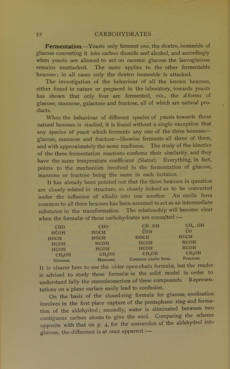Fermentation.—Yeasts only ferment one, the dextro, isomeride of glucose converting it into carbon dioxide and alcohol, and accordingly when yeasts are allowed to act on racemic glucose the laevoglucose remains unattacked. The same applies to the other fermentable hexoses; in all cases only the dextro isomeride is attacked. The investigation of the behaviour of all the known hexoses, either found in nature or prepared in the laboratory, towards yeasts has shown that only four are fermented, viz., the <f-forms of glucose, mannose, galactose and fructose, all of which are natural pro- ducts. When the behaviour of different species of yeasts towards these natural hexoses is studied, it is found without a single exception that any species of yeast which ferments any one of the three hexoses— glucose, mannose and fructose—likewise ferments all three of them, and with approximately the same readiness. The study of the kinetics of the three fermentation reactions confirms their similarity, and they have the same temperature coefficient (Slator). Everything, in fact, points to the mechanism involved in the fermentation of glucose, mannose or fructose being the same in each instance. It has already been pointed out that the three hexoses in question are closely related in structure, so closely indeed as to be converted under the influence of alkalis into one another. An enolic form common to all three hexoses has been assumed to act as an intermediate substance in the transformation. The relationship will become clear when the formulae of these carbohydrates are consulted :— CHO HCOH HOCH HCOH HCOH CHaOH Glucose. CHO HOCH HOCH HCOH HCOH CH2OH Mannose. CH.OH COH HOCH HCOH HCOH CH2OH Common enolic form. CH2 .OH CO HOCH HCOH HCOH CH2OH Fructose. It is clearer here to use the older open-chain formulae, but the readei is advised to study these formulae in the solid model in order to understand fully the stereoisomerism of these compounds. Represen- tations on a plane surface easily lead to confusion. On the basis of the closed-ring formula for glucose, enolisation involves in the first place rupture of the pentaphane ring and forma- tion of the aldehydrol; secondly, water is eliminated between two contiguous carbon atoms to give the enol. Comparing the scheme opposite with that on p. 4, for the conversion of the aldehydrol into glucose, the difference is at once apparent.