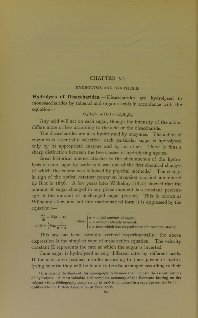 HYDROLYSIS AND SYNTHESIS. Hydrolysis of Disaccharides. — Disaccharides are hydrolysed to monosaccharides by mineral and organic acids in accordance with the equation— CiaH„On + HjO = 2C6H„06. Any acid will act on each sugar, though the intensity of the action differs more or less according to the acid or the disaccharide. The disaccharides are also hydrolysed by enzymes. The action of enzymes is essentially selective: each particular sugar is hydrolysed only by its appropriate enzyme and by no other. There is thus a sharp distinction between the two classes of hydrolysing agents. Great historical interest attaches to the phenomenon of the hydro- lysis of cane sugar by acids as it was one of the first chemical changes of which the course was followed by physical methods.1 The change in sign of the optical rotatory power on inversion was first announced by Biot in 1836. A few years later Wilhelmy (1850) showed that the amount of sugar changed in any given moment is a constant percent- age of the amount of unchanged sugar present. This is known as Wilhelmy’s law, and put into mathematical form it is expressed by the equation :— a = initial amount of sugar. x = amount already inverted. t = time which has elapsed since the reaction started. This law has been carefully verified experimentally: the above expression is the simplest type of mass action equation. The velocity constant K represents the rate at which the sugar is inverted. Cane sugar is hydrolysed at very different rates by different acids. If the acids are classified in order according to their power of hydro- lysing sucrose they will be found to be also arranged according to their 1 It is outside the limits of this monograph to do more than indicate the salient features of hydrolysis. A most valuable and complete summary of the literature bearing on the subject with a bibliography complete up to 1906 is contained in a report presented by R. J. Caldwell to the British Association at York, 1906. 62 _ = K(a - x) dt V ' 1, a °rK = 11°g.— where.