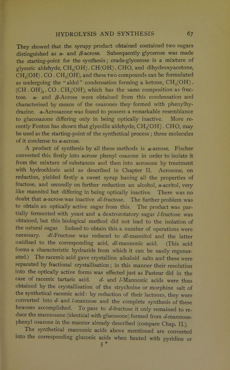 They showed that the syrupy product obtained contained two sugars distinguished as a- and /3-acrose. Subsequently glycerose was made the starting-point for the synthesis; crude-glycerose is a mixture of glyceric aldehyde, CH2(OH). CH(OH). CHO, and dihydroxyacetone, CH2(OH). CO . CH2(OH), and these two compounds can be formulated as undergoing the “ aldol” condensation forming a ketone, CH2(OH). (CH . OH)3. CO . CH2(OH), which has the same composition as fruc- tose. a- and /3-Acrose were obtained from this condensation and characterised by means of the osazones they formed with phenylhy- drazine. a-Acrosazone was found to possess a remarkable resemblance to glucosazone differing only in being optically inactive. More re- cently Fenton has shown that glycollic aldehyde, CH2(OH) .CHO, may be used as the starting-point of the synthetical process ; three molecules of it condense to a-acrose. A product of synthesis by all these methods is a-acrose. Fischer converted this firstly into acrose phenyl osazone in order to isolate it from the mixture of substances and then into acrosone by treatment with hydrochloric acid as described in Chapter II. Acrosone, on reduction, yielded firstly a sweet syrup having all the properties of fructose, and secondly on further reduction an alcohol, a-acritol, very like mannitol but differing in being optically inactive. There was no doubt that a-acrose was inactive ^//-fructose. The further problem was to obtain an optically active sugar from this. The product was par- tially fermented with yeast and a dextrorotatory sugar /-fructose was obtained, but this biological method did not lead to the isolation of the natural sugar. Indeed to obtain this a number of operations were necessary. ^//-Fructose was reduced to ^//-mannitol and the latter oxidised to the corresponding acid, ^//-mannonic acid. (This acid forms a characteristic hydrazide from which it can be easily regener- ated.) The racemic acid gave crystalline alkaloid salts and these were separated by fractional crystallisation ; in this manner their resolution into the optically active forms was effected just as Pasteur did in the case of racemic tartaric acid. d- and /-Mannonic acids were thus obtained by the crystallisation of the strychnine or morphine salt of the synthetical racemic acid : by reduction of their lactones, they were converted into d- and /-mannose and the complete synthesis of these hexoses accomplished. To pass to ^/-fructose it only remained to re- duce the mannosone (identical with glucosone) formed from rf-mannose- phenyl osazone in the manner already described (compare Chap. II.). The synthetical mannonic acids above mentioned are converted into the corresponding gluconic acids when heated with pyridine or 5 *