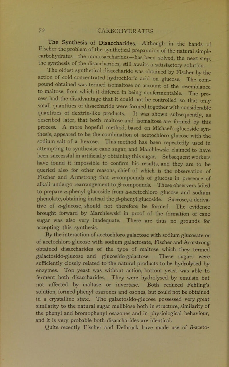 The Synthesis of Disaccharides.—Although in the hands of hischer the problem of the synthetical preparation of the natural simple carbohydrates—the monosaccharides—has been solved, the next step, the synthesis of the disaccharides, still awaits a satisfactoiy solution. The oldest synthetical disaccharide was obtained by Fischer by the action of cold concentrated hydrochloric acid on glucose. The com- pound obtained was termed isomaltose on account of the resemblance to maltose, from which it differed in being nonfermentable. The pro- cess had the disadvantage that it could not be controlled so that only small quantities of disaccharide were formed together with considerable quantities of dextrin-like products. It was shown subsequently, as described later, that both maltose and isomaltose are formed by this process. A more hopeful method, based on Michael’s glucoside syn- thesis, appeared to be the combination of acetochloro glucose with the sodium salt of a hexose. This method has been repeatedly used in attempting to synthesise cane sugar, and Marchlewski claimed to have been successful in artificially obtaining this sugar. Subsequent workers have found it impossible to confirm his results, and they are to be queried also for other reasons, chief of which is the observation of Fischer and Armstrong that a-compounds of glucose in presence of alkali undergo rearrangement to ^-compounds. These observers failed to prepare a-phenyl glucoside from a-acetochloro glucose and sodium phenolate, obtaining instead the ^-phenyl glucoside. Sucrose, a deriva- tive of a-glucose, should not therefore be formed. The evidence brought forward by Marchlewski in proof of the formation of cane sugar was also very inadequate. There are thus no grounds for accepting this synthesis. By the interaction of acetochloro galactose with sodium glucosate or of acetochloro glucose with sodium galactosate, Fischer and Armstrong obtained disaccharides of the type of maltose which they termed galactosido-glucose and glucosido-galactose. These sugars were sufficiently closely related to the natural products to be hydrolysed by enzymes. Top yeast was without action, bottom yeast was able to ferment both disaccharides. They were hydrolysed by emulsin but not affected by maltase or invertase. Both reduced Fehling’s solution, formed phenyl osazones and osones, but could not be obtained in a crystalline state. The galactosido-glucose possessed very great similarity to the natural sugar melibiose both in structure, similarity of the phenyl and bromophenyl osazones and in physiological behaviour, and it is very probable both disaccharides are identical. Quite recently Fischer and Delbruck have made use of /S-aceto-