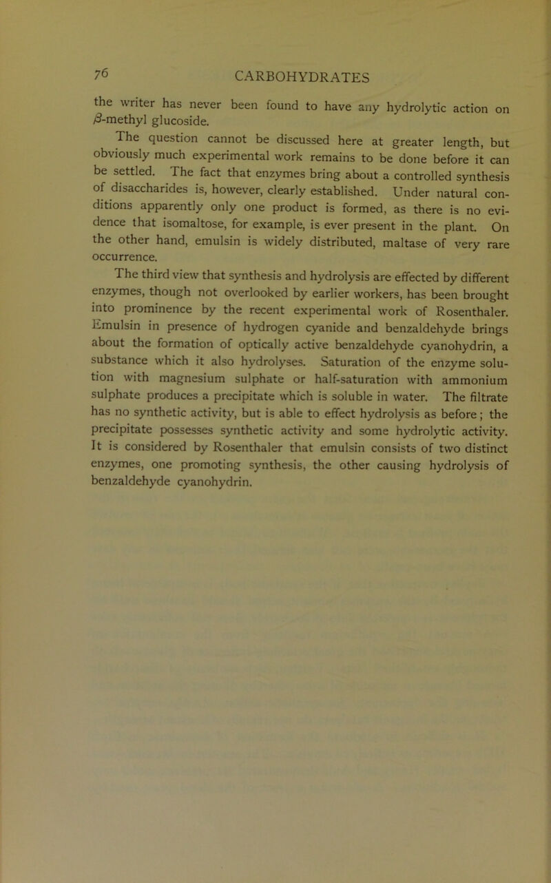 the writer has never been found to have any hydrolytic action on /3-methyl glucoside. The question cannot be discussed here at greater length, but obviously much experimental work remains to be done before it can be settled. The fact that enzymes bring about a controlled synthesis of disaccharides is, however, clearly established. Under natural con- ditions apparently only one product is formed, as there is no evi- dence that isomaltose, for example, is ever present in the plant. On the other hand, emulsin is widely distributed, maltase of very rare occurrence. The third view that synthesis and hydrolysis are effected by different enzymes, though not overlooked by earlier workers, has been brought into prominence by the recent experimental work of Rosenthaler. Emulsin in presence of hydrogen cyanide and benzaldehyde brings about the formation of optically active benzaldehyde cyanohydrin, a substance which it also hydrolyses. Saturation of the enzyme solu- tion with magnesium sulphate or half-saturation with ammonium sulphate produces a precipitate which is soluble in water. The filtrate has no synthetic activity, but is able to effect hydrolysis as before; the precipitate possesses synthetic activity and some hydrolytic activity. It is considered by Rosenthaler that emulsin consists of two distinct enzymes, one promoting synthesis, the other causing hydrolysis of benzaldehyde cyanohydrin.
