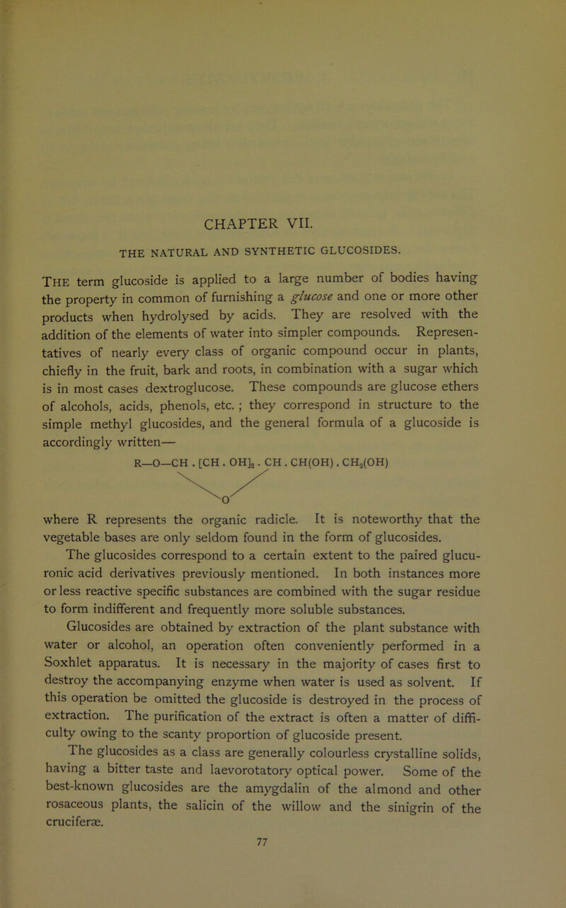 CHAPTER VII. THE NATURAL AND SYNTHETIC GLUCOSIDES. The term glucoside is applied to a large number of bodies having the property in common of furnishing a glucose and one or more other products when hydrolysed by acids. They are resolved with the addition of the elements of water into simpler compounds. Represen- tatives of nearly every class of organic compound occur in plants, chiefly in the fruit, bark and roots, in combination with a sugar which is in most cases dextroglucose. These compounds are glucose ethers of alcohols, acids, phenols, etc. ; they correspond in structure to the simple methyl glucosides, and the general formula of a glucoside is accordingly written— R—O—CH . [CH . OH]2. CH . CH(OH). CHa(OH) where R represents the organic radicle. It is noteworthy that the vegetable bases are only seldom found in the form of glucosides. The glucosides correspond to a certain extent to the paired glucu- ronic acid derivatives previously mentioned. In both instances more or less reactive specific substances are combined with the sugar residue to form indifferent and frequently more soluble substances. Glucosides are obtained by extraction of the plant substance with water or alcohol, an operation often conveniently performed in a Soxhlet apparatus. It is necessary in the majority of cases first to destroy the accompanying enzyme when water is used as solvent. If this operation be omitted the glucoside is destroyed in the process of extraction. The purification of the extract is often a matter of diffi- culty owing to the scanty proportion of glucoside present. The glucosides as a class are generally colourless crystalline solids, having a bitter taste and laevorotatory optical power. Some of the best-known glucosides are the amygdalin of the almond and other rosaceous plants, the salicin of the willow and the sinigrin of the cruciferae.