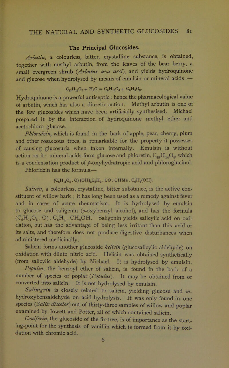 The Principal Glucosides. Arbutin, a colourless, bitter, crystalline substance, is obtained, together with methyl arbutin, from the leaves of the bear berry, a small evergreen shrub (Arbutus uva ursi), and yields hydroquinone and glucose when hydrolysed by means of emulsin or mineral acids :— c12h16o7 + h2o = c6h12o6 + c6h6o2. Hydroquinone is a powerful antiseptic : hence the pharmacological value of arbutin, which has also a diuretic action. Methyl arbutin is one of the few glucosides which have been artificially synthesised. Michael prepared it by the interaction of hydroquinone methyl ether and acetochloro glucose. Phloridzin, which is found in the bark of apple, pear, cherry, plum and other rosaceous trees, is remarkable for the property it possesses of causing glucosuria when taken internally. Emulsin is without action on it: mineral acids form glucose and phloretin, C16Hu05, which is a condensation product of />-oxyhydratropic acid and phloroglucinol. Phloridzin has the formula— (C6Hn06. O) (OH)2C0H2. CO . CHMe . CgH4(OH). Salicin, a colourless, crystalline, bitter substance, is the active con- stituent of willow bark ; it has long been used as a remedy against fever and in cases of acute rheumatism. It is hydrolysed by emulsin to glucose and saligenin (o-oxybenzyl alcohol), and has the formula (C6Hn05. O) . C6H4. CH2OH. Saligenin yields salicylic acid on oxi- dation, but has the advantage of being less irritant than this acid or its salts, and therefore does not produce digestive disturbances when administered medicinally. Salicin forms another glucoside helicin (glucosalicylic aldehyde) on oxidation with dilute nitric acid. Helicin was obtained synthetically (from salicylic aldehyde) by Michael. It is hydrolysed by emulsin. Populin, the benzoyl ether of salicin, is found in the bark of a number of species of poplar (Populus). It may be obtained from or converted into salicin. It is not hydrolysed by emulsin. Salinignn is closely related to salicin, yielding glucose and m- hydroxybenzaldehyde on acid hydrolysis. It was only found in one species (Salix discolor) out of thirty-three samples of willow and poplar examined by Jowett and Potter, all of which contained salicin. Conifenn, the glucoside of the fir-tree, is of importance as the start- ing-point for the synthesis of vanillin which is formed from it by oxi- dation with chromic acid. 6