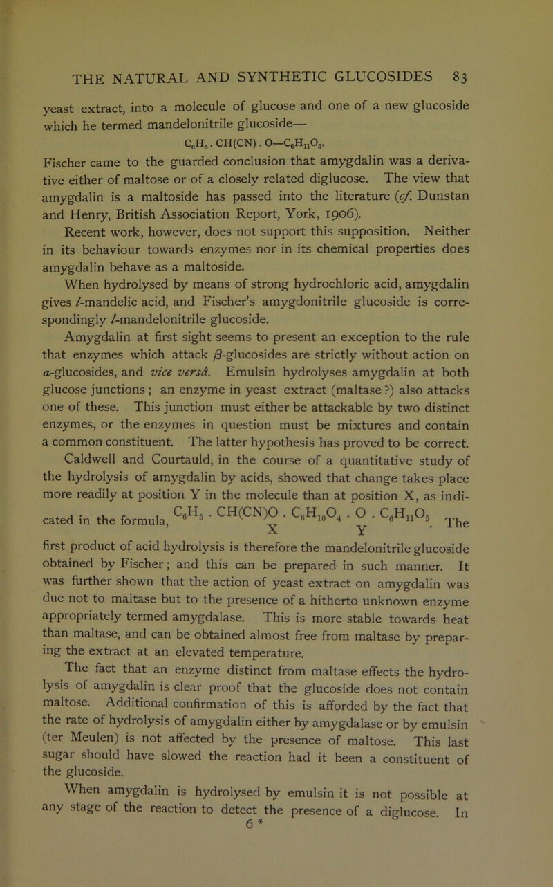 yeast extract, into a molecule of glucose and one of a new glucoside which he termed mandelonitrile glucoside— C6H5. CH(CN). O—C6Hn05. Fischer came to the guarded conclusion that amygdalin was a deriva- tive either of maltose or of a closely related diglucose. The view that amygdalin is a maltoside has passed into the literature (cf. Dunstan and Henry, British Association Report, York, 1906). Recent work, however, does not support this supposition. Neither in its behaviour towards enzymes nor in its chemical properties does amygdalin behave as a maltoside. When hydrolysed by means of strong hydrochloric acid, amygdalin gives /-mandelic acid, and Fischer’s amygdonitrile glucoside is corre- spondingly /-mandelonitrile glucoside. Amygdalin at first sight seems to present an exception to the rule that enzymes which attack /3-glucosides are strictly without action on a-glucosides, and vice versd. Emulsin hydrolyses amygdalin at both glucose junctions ; an enzyme in yeast extract (maltase ?) also attacks one of these. This junction must either be attackable by two distinct enzymes, or the enzymes in question must be mixtures and contain a common constituent. The latter hypothesis has proved to be correct. Caldwell and Courtauld, in the course of a quantitative study of the hydrolysis of amygdalin by acids, showed that change takes place more readily at position Y in the molecule than at position X, as indi- cated in the formula, ' CH(CN)0 ■ C6Hio°4 • O • C6HiA The first product of acid hydrolysis is therefore the mandelonitrile glucoside obtained by Fischer; and this can be prepared in such manner. It was further shown that the action of yeast extract on amygdalin was due not to maltase but to the presence of a hitherto unknown enzyme appropriately termed amygdalase. This is more stable towards heat than maltase, and can be obtained almost free from maltase by prepar- ing the extract at an elevated temperature. The fact that an enzyme distinct from maltase effects the hydro- lysis of amygdalin is clear proof that the glucoside does not contain maltose. Additional confirmation of this is afforded by the fact that the rate of hydrolysis of amygdalin either by amygdalase or by emulsin (ter Meulen) is not affected by the presence of maltose. This last sugar should have slowed the reaction had it been a constituent of the glucoside. When amygdalin is hydrolysed by emulsin it is not possible at any stage of the reaction to detect the presence of a diglucose In 6*