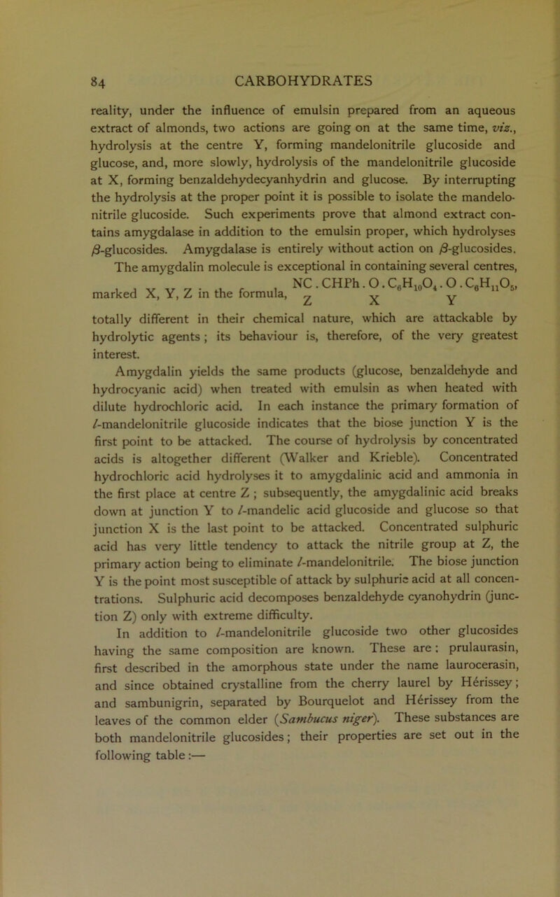 reality, under the influence of emulsin prepared from an aqueous extract of almonds, two actions are going on at the same time, viz., hydrolysis at the centre Y, forming mandelonitrile glucoside and glucose, and, more slowly, hydrolysis of the mandelonitrile glucoside at X, forming benzaldehydecyanhydrin and glucose. By interrupting the hydrolysis at the proper point it is possible to isolate the mandelo- nitrile glucoside. Such experiments prove that almond extract con- tains amygdalase in addition to the emulsin proper, which hydrolyses /3-glucosides. Amygdalase is entirely without action on /3-glucosides. The amygdalin molecule is exceptional in containing several centres, marked X, Y, Z in the formula, NC . CHPh. O. C6H10O4. O . C6Hu06, Z X Y totally different in their chemical nature, which are attackable by hydrolytic agents ; its behaviour is, therefore, of the very greatest interest. Amygdalin yields the same products (glucose, benzaldehyde and hydrocyanic acid) when treated with emulsin as when heated with dilute hydrochloric acid. In each instance the primary formation of /-mandelonitrile glucoside indicates that the biose junction Y is the first point to be attacked. The course of hydrolysis by concentrated acids is altogether different (Walker and Krieble). Concentrated hydrochloric acid hydrolyses it to amygdalinic acid and ammonia in the first place at centre Z ; subsequently, the amygdalinic acid breaks down at junction Y to /-mandelic acid glucoside and glucose so that junction X is the last point to be attacked. Concentrated sulphuric acid has very little tendency to attack the nitrile group at Z, the primary action being to eliminate /-mandelonitrile. The biose junction Y is the point most susceptible of attack by sulphuric acid at all concen- trations. Sulphuric acid decomposes benzaldehyde cyanohydrin (junc- tion Z) only with extreme difficulty. In addition to /-mandelonitrile glucoside two other glucosides having the same composition are known. These are ; prulaurasin, first described in the amorphous state under the name laurocerasin, and since obtained crystalline from the cherry laurel by H6rissey; and sambunigrin, separated by Bourquelot and H6rissey from the leaves of the common elder (Sambucus niger). These substances are both mandelonitrile glucosides; their properties are set out in the following table:—
