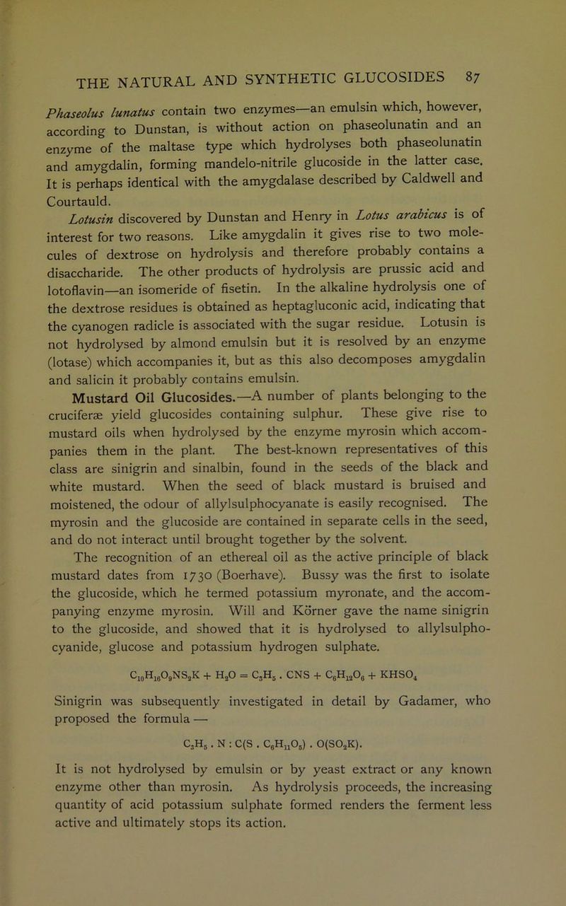 Phaseolus lunatus contain two enzymes—an emulsin which, however, according to Dunstan, is without action on phaseolunatin and an enzyme of the maltase type which hydrolyses both phaseolunatin and amygdalin, forming mandelo-nitrile glucoside in the latter case. It is perhaps identical with the amygdalase described by Caldwell and Courtauld. Lotusin discovered by Dunstan and Henry in Lotus arabicus is of interest for two reasons. Like amygdalin it gives rise to two mole- cules of dextrose on hydrolysis and therefore probably contains a disaccharide. The other products of hydrolysis are prussic acid and lotoflavin—an isomeride of fisetin. In the alkaline hydrolysis one of the dextrose residues is obtained as heptagluconic acid, indicating that the cyanogen radicle is associated with the sugar residue. Lotusin is not hydrolysed by almond emulsin but it is resolved by an enzyme (lotase) which accompanies it, but as this also decomposes amygdalin and salicin it probably contains emulsin. Mustard Oil Glucosides.—A number of plants belonging to the cruciferae yield glucosides containing sulphur. These give rise to mustard oils when hydrolysed by the enzyme myrosin which accom- panies them in the plant. The best-known representatives of this class are sinigrin and sinalbin, found in the seeds of the black and white mustard. When the seed of black mustard is bruised and moistened, the odour of allylsulphocyanate is easily recognised. The myrosin and the glucoside are contained in separate cells in the seed, and do not interact until brought together by the solvent. The recognition of an ethereal oil as the active principle of black mustard dates from 1730 (Boerhave). Bussy was the first to isolate the glucoside, which he termed potassium myronate, and the accom- panying enzyme myrosin. Will and Korner gave the name sinigrin to the glucoside, and showed that it is hydrolysed to allylsulpho- cyanide, glucose and potassium hydrogen sulphate. c10h16o9ns2k + h2o = c3h5 . CNS + c6h12o6 + khso4 Sinigrin was subsequently investigated in detail by Gadamer, who proposed the formula — C3H5. N : C(S . C6HuOs) . 0(SOaK). It is not hydrolysed by emulsin or by yeast extract or any known enzyme other than myrosin. As hydrolysis proceeds, the increasing quantity of acid potassium sulphate formed renders the ferment less active and ultimately stops its action.