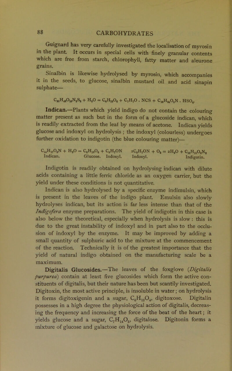 Guignard has very carefully investigated the localisation of myrosin in the plant It occurs in special cells with finely granular contents which are free from starch, chlorophyll, fatty matter and aleurone grains. Sinalbin is likewise hydrolysed by myrosin, which accompanies it in the seeds, to glucose, sinalbin mustard oil and acid sinapin sulphate— C3oH4i0leN2S2 + HaO — CgHj,06 + C7H70 . NCS + C19Ha405N . HS04. Indican.—Plants which yield indigo do not contain the colouring matter present as such but in the form of a glucoside indican, which is readily extracted from the leaf by means of acetone. Indican yields glucose and indoxyl on hydrolysis ; the indoxyl (colourless) undergoes further oxidation to indigotin (the blue colouring matter)— C14H„06N + HjO = C9Hj,Og + CgH7ON 2CgH7ON + Oa = 2HaO + C16H10OaNa Indican. Glucose. Indoxyl. Indoxyl. Indigotin. Indigotin is readily obtained on hydrolysing indican with dilute acids containing a little ferric chloride as an oxygen carrier, but the yield under these conditions is not quantitative. Indican is also hydrolysed by a specific enzyme indimulsin, which is present in the leaves of the indigo plant. Emulsin also slowly hydrolyses indican, but its action is far less intense than that of the Indigofera enzyme preparations. The yield of indigotin in this case is also below the theoretical, especially when hydrolysis is slow : this is due to the great instability of indoxyl and in part also to the occlu- sion of indoxyl by the enzyme. It may be improved by adding a small quantity of sulphuric acid to the mixture at the commencement of the reaction. Technically it is of the greatest importance that the yield of natural indigo obtained on the manufacturing scale be a maximum. Digitalis Glucosides.—The leaves of the foxglove (Digitalis purpurea) contain at least five glucosides which form the active con- stituents of digitalis, but their nature has been but scantily investigated. Digitoxin, the most active principle, is insoluble in water; on hydrolysis it forms digitoxigenin and a sugar, C6H1204, digitoxose. Digitalin possesses in a high degree the physiological action of digitalis, decreas- ing the frequency and increasing the force of the beat of the heart; it yields glucose and a sugar, C7H1405, digitalose. Digitonin forms a mixture of glucose and galactose on hydrolysis.