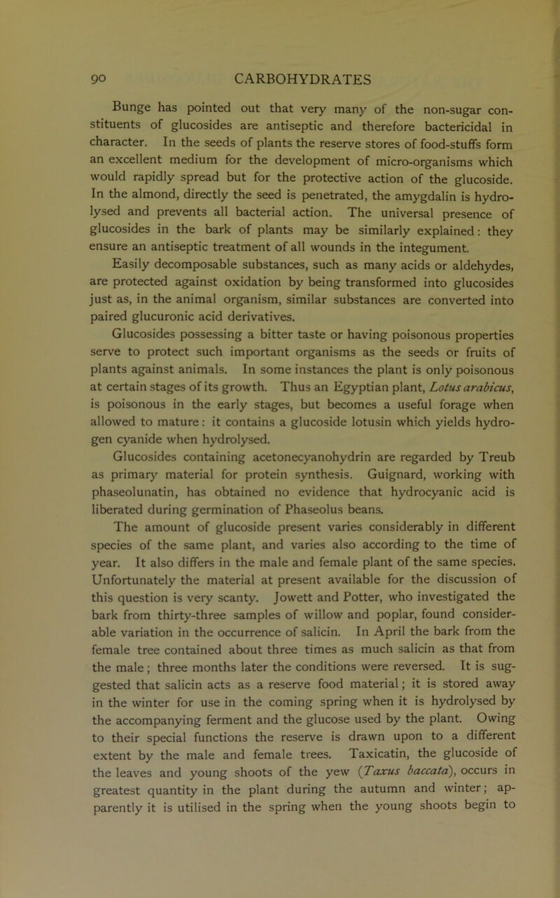 Bunge has pointed out that very many of the non-sugar con- stituents of glucosides are antiseptic and therefore bactericidal in character. In the seeds of plants the reserve stores of food-stufifs form an excellent medium for the development of micro-organisms which would rapidly spread but for the protective action of the glucoside. In the almond, directly the seed is penetrated, the amygdalin is hydro- lysed and prevents all bacterial action. The universal presence of glucosides in the bark of plants may be similarly explained: they ensure an antiseptic treatment of all wounds in the integument. Easily decomposable substances, such as many acids or aldehydes, are protected against oxidation by being transformed into glucosides just as, in the animal organism, similar substances are converted into paired glucuronic acid derivatives. Glucosides possessing a bitter taste or having poisonous properties serve to protect such important organisms as the seeds or fruits of plants against animals. In some instances the plant is only poisonous at certain stages of its growth. Thus an Egyptian plant, Lotus arabicus, is poisonous in the early stages, but becomes a useful forage when allowed to mature: it contains a glucoside lotusin which yields hydro- gen cyanide when hydrolysed. Glucosides containing acetonecyanohydrin are regarded by Treub as primary material for protein synthesis. Guignard, working with phaseolunatin, has obtained no evidence that hydrocyanic acid is liberated during germination of Phaseolus beans. The amount of glucoside present varies considerably in different species of the same plant, and varies also according to the time of year. It also differs in the male and female plant of the same species. Unfortunately the material at present available for the discussion of this question is very scanty. Jowett and Potter, who investigated the bark from thirty-three samples of willow and poplar, found consider- able variation in the occurrence of salicin. In April the bark from the female tree contained about three times as much salicin as that from the male; three months later the conditions were reversed. It is sug- gested that salicin acts as a reserve food material; it is stored away in the winter for use in the coming spring when it is hydrolysed by the accompanying ferment and the glucose used by the plant. Owing to their special functions the reserve is drawn upon to a different extent by the male and female trees. Taxicatin, the glucoside of the leaves and young shoots of the yew (Taxus baccata), occurs in greatest quantity in the plant during the autumn and winter; ap- parently it is utilised in the spring when the young shoots begin to