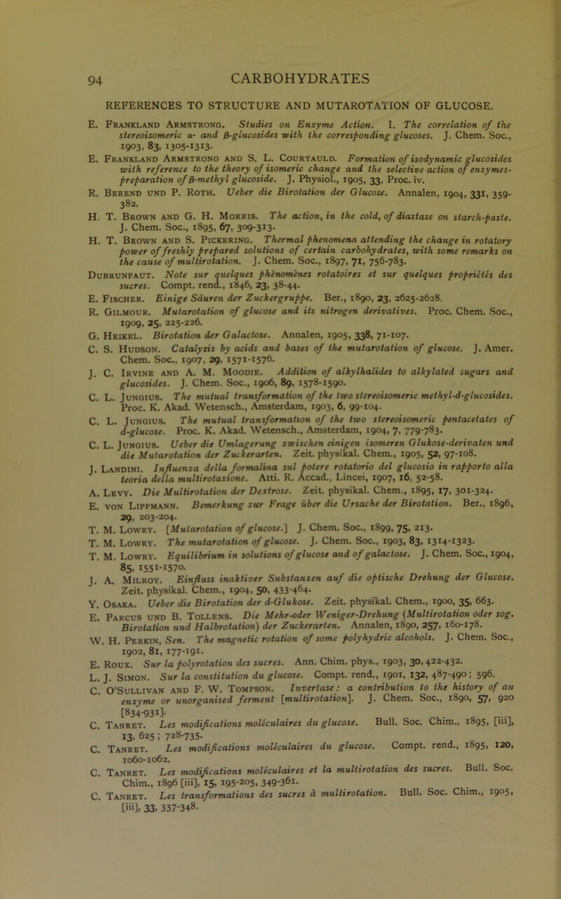 REFERENCES TO STRUCTURE AND MUTAROTATION OF GLUCOSE. E. Frankland Armstrong. Studies on Enzyme Action. I. The correlation of the stereoisomeric a- and f}-glucosides with the corresponding glucoses. J. Chem. Soc., 1903, 83, 1305-1313- E. Frankland Armstrong and S. L. Courtauld. Formation of isodynamic glucosides with reference to the theory of isomeric change and the selective action of enzymes- preparation of fi-methyl glucoside. J. Physiol., 1905, 33, Proc. iv. R. Berend und P. Roth. Ueber die Birotation der Glucose. Annalen, 1904, 331, 359- 382. H. T. Brown and G. H. Morris. The action, in the cold, of diastase on starch-paste. J. Chem. Soc., 1895, 67, 3og-3I3- H. T. Brown and S. Pickering. Thermal phenomena attending the change in rotatory power of freshly prepared solutions of certain carbohydrates, with some remarks on the cause of multirotation. J. Chem. Soc., 1897, 71, 756-783. Dubrunfaut. Note sur antiques phenomenes rotatoires et sur quelques proprietes des sucres. Compt. rend., 1846, 23, 38-44. E. Fischer. Einige Saurcn der Zuckergruppe. Ber., 1890, 23, 2625-2628. R. Gilmour. Mutarotation of glucose and its nitrogen derivatives. Proc. Chem. Soc., 1909, 25. 225-226. G. Heikel. Birotation der Galactose. Annalen, igos, 338, 71-107. C. S. Hudson. Catalysis by acids and bases of the mutarotation of glucose. J. Amer. Chem. Soc., 1907, 29, 1571-1576. J. C. Irvine and A. M. Moodie. Addition of alkylhalides to alkylated sugars and glucosides. J. Chem. Soc., 1906, 89, 1578-1590. C. L. Jungius. The mutual transformation of the two stereoisomeric methyl-d-glucosides. Proc. K. Akad. Wetensch., Amsterdam, 1903, 6, 99-104. C. L. Jungius. The mutual transformation of the two stereoisomeric pentacetates of d-glucose. Proc. K. Akad. Wetensch., Amsterdam, 1904, 7, 779-783. C. L. Jungius. Ueber die Umlagerung xwischen einigen isomeren Glukose-derivaten und die Mutarotation der Zuckerarten. Zeit. physikal. Chem., 1905, 52, 97-108. J. Landini. Influenza della formalina sul potere rotatorio del glucosio in rapporto alia teoria della multirotazione. Atti. R. Accad., Lincei, 1907, 16, 52-58. A. Levy. Die Multirotation der Dextrose. Zeit. physikal. Chem., 1895, 17, 301-324. E. von Lippmann. Bernerkung zur Frage iiber die Ursache der Birotation. Ber., 1896, 29, 203-204. T. M. Lowry. [Mutarotation of glucose.'] J. Chem. Soc., 1899, 75, 213. T. M. Lowry. The mutarotation of glucose. J. Chem. Soc., 1903, 83, 1314-1323. T. M. Lowry. Equilibrium in solutions of glucose and of galactose. J. Chem. Soc., 1904, 85. 1551-1570. J. A. Milroy. Einfluss inaktiver Substanzen auf die optische Drehung der Glucose. Zeit. physikal. Chem., 1904, 50, 433*464- Y. Osaka. Ueber die Birotation der d-Glukose. Zeit. physikal. Chem., 1900, 35, 663. E. Parcus und B. Tollens. Die Mehr-oder Weniger-Drehung (Multirotation oder sog. Birotation und Halbrotation) der Zuckerarten. Annalen, 1890, 257, 160-178. W. H. Perkin, Sen. The magnetic rotation of some polyhydric alcohols. J. Chem. Soc., 1902, 81, 177-191- E. Roux. Sur la polyrotation des sucres. Ann. Chim. phys., 1903, 30,422-432. L. J. Simon. Sur la constitution du glucose. Compt. rend., 1901, 132, 487-490; 596. C. O’Sullivan and F. W. Tompson. Invertase: a contribution to the history of an enzyme or unorganised ferment [multirotation]. J. Chem. Soc., 1890, 57- 92° [834-931]. C. Tanret. Les modifications moleculaires du glucose. Bull. Soc. Chim., 1895, [m], 13. 625; 728-735- C. Tanret. Les modifications moleculaires du glucose. Compt. rend., 1895, 120, 1060-1062. C. Tanret. Les modifications moleculaires et la multirotation des sucres. Bull. Soc. Chim., 1896 [iii], 15, 195-205, 349*36i. C. Tanret. Les transformations des sucres a multirotation. Bull. Soc. Chim., 1905, [iii], 33- 337-348.