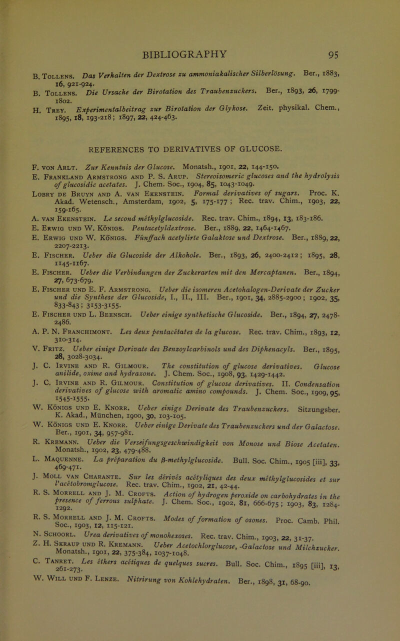 B. Tollens. Das Verhalten der Dextrose zu ammotiiakalischer Silberlosung. Ber., 1883, 16, 921-924. B. Tollens. Die Ursache der Birotation des Traubenzuckers. Ber., 1893, 26, 1799- 1802. H. Trey. Experimentalbeitrag zur Birotation der Glykose. Zeit. physikal. Chem., 1895, 18, 193-218; 1897, 22, 424-463. REFERENCES TO DERIVATIVES OF GLUCOSE. F. von Arlt. Zur Kenntnis der Glucose. Monatsh., igox, 22, 144-150. E. Frankland Armstrong and P. S. Arup. Stereoisomeric glucoses and the hydrolysis of glucosidic acetates. J. Chem. Soc., 1904, 85, 1043-1049. Lobry de Bruyn and A. van Ekenstein. Formal derivatives of sugars. Proc. K. Akad. Wetensch., Amsterdam, 1902, 5, 175-177 ; Rec. trav. Chim., 1903, 22, 159-165. A. van Ekenstein. Le second methylglucoside. Rec. trav. Chim., 1894, 13, 183-186. E. Erwig und W. Konigs. Pentacetyldextrose. Ber., 1889, 22, 1464-1467. E. Erwig und W. Konigs. Funffach acetylirte Galaktose und Dextrose. Ber., 1889,22, 2207-2213. E. Fischer. Ueber die Glucoside der Alkohole. Ber., 1893, 26, 2400-2412; 1895, 28, 1145-1167. E. Fischer. Ueber die Verbindungeti der Zuckerarten mit den Mercaptanen. Ber., 1894, 27, 673-679- E. Fischer und E. F. Armstrong. Ueber die isomeren Acetohalogen-Derivate der Zucker und die Synthese der Glucoside, I., II., III. Ber., 1901, 34, 2885-2900; igo2, 35, 833-843; 3I53-3I55- E. Fischer und L. Beensch. Ueber einige synthetische Glucoside. Ber., 1894, 27, 2478- 2486. A. P. N. Franchimont. Les deux pentacetates de la glucose. Rec. trav. Chim., 1893, 12, 310-314. V. Fritz. Ueber einige Derivate des Benzoylcarbinols und des Diphenacyls. Ber., 1895, 28, 3028-3034. J. C. Irvine and R. Gilmour. The constitution of glucose derivatives. Glucose anilide, oxime and hydrazone. J. Chem. Soc., 1908, 93, 1429-1442. J. C. Irvine and R. Gilmour. Constitution of glucose derivatives. II. Condensation derivatives of glucose with aromatic amino compounds. J. Chem. Soc., 1909 95, 1545-1555. W. Konigs und E. Knorr. Ueber einige Derivate des Traubenzuckers. Sitzungsber. K. Akad., Miinchen, 1900, 30, 103-105. W. Konigs und E. Knorr. Ueber einige Derivate des Traubenzuckers und der Galactose. Ber., 1901, 34, 957-981. R. Kremann. Ueber die Verseifungsgeschwindigkeit von Monose und Biose Acetaten. Monatsh., 1902, 23, 479-488. L. Maquenne. La preparation du p-methylglucoside. Bull. Soc. Chim., 100s Tiiil 22 469-471. a J L J’ •5'3’ J. Moll van Charante. Sur les derives acetyliques des deux methylglucosides et sur l acetobromglucose. Rec. trav. Chim., 1902, 21, 42-44. R. S. Morrell and J. M. Crofts. Action of hydrogen peroxide on carbohydrates in the P™™ce of ferrous sulphate. J. Chem. Soc., 1902, 81, 666-675; 1903, 83, 1284- R. S. Morrell and J. M. Crofts. Modes of formation of osones. Proc. Camb Phil Soc., 1903, 12, 115-121. N. Schoorl. Urea derivatives of monohexoses. Rec. trav. Chim., 1903, 22, 31-37. Z. H. Skraup und R. Kremann. Ueber Acetochlorglucose, -Galactose und Milchzucker Monatsh., 1901, 22, 375-384, 1037-1048. ^ 261^273ei^erS ac^^1ues de quelques sucres. Bull. Soc. Chim., 1895 [iii], 13, W. Will und F. Lenze. Nitrirung von Kohlehydraten. Ber., 1898, 31, 68-go.