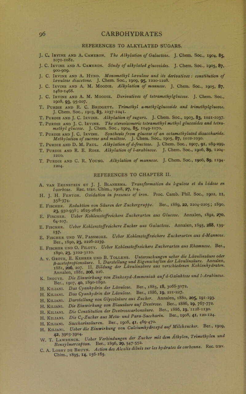 REFERENCES TO ALKYLATED SUGARS. J. C. Irvine and A. Cameron. The Alkylation of Galactose. J. Chem. Soc., 1904, 85, 1071-1081. J. C. Irvine and A. Cameron. Study of alkylated glucosides. J. Chem. Soc., 1905, 87, 900-909. J. C. Irvine and A. Hynd. Monomethyl Icevulose and its derivatives: constitution of lavulose diacetone. J. Chem. Soc., 1909, 95, 1220-1228. J. C. Irvine and A. M. Moodie. Alkylation of mannose. J. Chem. Soc., 1905, 87, 1462-1468. J. C. Irvine and A. M. Moodie. Derivatives of tetramethylglucose. J. Chem. Soc., 1908, 93, 95-107. T. Purdie and R. C. Bridgett. Trimethyl a-methylglucoside and trimethylglucose. J. Chem. Soc., 1903, 83, 1037-1041. T. Purdie and J. C. Irvine. Alkylation of sugars. J. Chem. Soc., 1903, 83, 1021-1037. T. Purdie and J. C. Irvine. The stereoisomeric tetramethyl methyl glucosides and tetra- methyl glucose. J. Chem. Soc., 1904, 85, 1049-1070. T. Purdie and J. C. Irvine. Synthesis from glucose of an octamcthylated disaccharide. Methylation of sucrose and maltose. J. Chem. Soc., 1905, 87, 1022-1030. T. Purdie and D. M. Paul. Alkylation of d-fructose. J. Chem. Soc., 1907, 91, 289-299. T. Purdie and R. E. Rose. Alkylation of l-arabinose. J. Chem. Soc., 1906, 89, 1204- 1210. T. Purdie and C. R. Young. Alkylation of mannose. J. Chem. Soc., 1906,89, 1194- 1204. REFERENCES TO CHAPTER II. A. H. E. E. E. E. E. A. K. H. H. H. H. H. H. H. H. W. c. van Ekenstrin et J. J. Blanksma. Transformation du l-gulose et du l-idose en l-sorbose. Rec. trav. Chim., 1908, 27, 1-4. J. H. Fenton. Oxidation in presence of iron. Proc. Camb. Phil. Soc., 1902, II, 358-374- Fischer. Reduktion von Sauren der Zuckergruppe. Ber., 1889, 22, 2204-2205 ; 1890, 23, 93°-9381 2625-2628. Fischer. Ueber Kohlenstoffreichcre Zuckerartcn aus Glucose. Annalen, 1892, 270, 64-107. Fischer. Ueber Kohlenstoffreichcre Zucker aus Galactose. Annalen, 1895, 288, 139- 157. Fischer und W. Passmore. Ueber Kohlenstoffreichere Zuckerarten aus d-Mannose. Ber., 1890, 23, 2226-2239. Fischer und O. Piloty. Ueber Kohlenstoffreichere Zuckerartcn aus Rhamnose. Ber., 1890, 23, 3102-3 no. _ v Grote E Kehrer und B. Tollens. Untersuchungen ueber die Lavulmsaure oder B-acetoPropionsdure. I. Darstellung und Eigenschaften der Lavulmsaure. Annalen, 1881 206, 207. II. Bildung der Ldvulinsaure aus verschtedenen Kolilenhydraten. Annalen,’1881, 206, 226. Inouye. Die Einwirkung von Zinkoxyd-Ammoniak auf d-Galaktose und l-Arabmose. Ber., 1907, 40, 1890-1892. Kiliani. Das Cyanhydrin der Ldvulose. Ber., 1885, 18, 3066-3072. Das Cyanhydrin der Ldvulose. Ber., 1886, 19, 221-227. Darstellung von Glycolsaure aus Zucker. Annalen, 1880, 205, 191-193. Die Einwirkung von Blausdure auf Dextrose. Ber., 1886, 19, 767-772. Die Constitution der Dextrosecarbonsdure. Ber., 1886, 19, 1128-1130. Kiliani. Kiliani. Kiliani. Kiliani. Kiliani. Kiliani. Kiliani. Die Cb-Zucker aus Meta- und Para-Saccharin. Ber., 1908, 41, 120-124. Saccharinsduren. Ber., 1908, 41, 469-470. Ueber die Einwirkung von Calciumhydroxyd auf MiUhzucker. Ber., 1909, . T^r Ueber Verbindungen der Zucker mit dem Athylen, Trimethylen und Bcnzylmercaptan. Ber., 1896,29,547'552- , R . A. Lobry de Bruyn. Action des Alcalis dilues sur les hydrates de carbonne. Rec. trav. Chim., 1895, 14, 156-165.