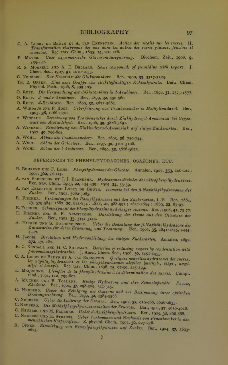 C. A. Lobry de Bruyn et A. van Ekenstein. Action des alcalis sur les sucres. II. Transformation reciproque des tins dans les autres des sucres glucose, fructose et mannose. Rec. trav. Chim., 1895, 14, 204-2x6. P. Mayer. Uber asymmetrische Glucuronsdurepaarung. Biochem. Zeit., 1908, 9, 439-441- R. S. Morrell and A. E. Bellars. Some compounds of guanidine with sugars. J. Chem. Soc., 1907, 91, 1010-1033. C. Neuberg. Zur Kenntniss der Glukuronsdure. Ber., 1900, 33, 3317-3323. Th. R. Offer. Eine neue Gruppe von stickstoffhaltigen Kohlenhydrate. Beitr. Chem. Physiol. Path., 1906, 8, 399-405. O. Ruff. Die Verwandlung der d-Gluconsaure in d-Arabinose. Ber., 1898, 31, 1573-1577. O. Ruff, d- und r-Arabinose. Ber., 1899, 32> 55°56o. O. Ruff. d-Erythrose. Ber., 1899, 32, 3672-3681. A. Windaus und F. Koop. Ueberfiihrung von Traubenzucker in Methylimidazol. Ber., 1905, 38, 1166-1170. A. Windaus. Zersetzung von Traubenzucker durch Zinkhydroxyd- Ammoniak bei Gegen- wart von Acetaldehyd. Ber., 1906, 39, 3886-3891. A. Windaus. Einwirkung von Zinkhydroxyd-Ammoniak auf einige Zuckerarten. Ber., 1907, 40, 799-802. A. Wohl. Abbau des Traubenzuckers. Ber., 1893, 26, 730-744. A. Wohl. Abbau der Galactose. Ber., 1897, 30, 3101-3108. A. Wohl. Abbau der l-Arabinose. Ber., 1899, 32, 3666-3672. REFERENCES TO PHENYLHYDRAZONES, OSAZONES, ETC. R. Behrend und F. Lohr. Phenylhydrazone der Glucose. Annalen, 1907, 3C3, 106-122 ; 1908, 362, 78-114. A. van Ekenstein et J. J. Blanksma. Hydrazones derivees des nitrophenyIhydrazines. Rec. trav. Chim., 1903, 22, 434-439 ; 1905, 24, 33-39. A. van Ekenstein und Lobry de Bruyn. Isomerie bei den fi-Naphthylhydrazonen der Zucker. Ber., 1902, 3082-3085. E. Fischer. Verbindungen des Phenylhy drazins mit den Zuckerarten, I.-V. Ber., 1884, *7> 579-584; 1887, 20, 821-834; 1888, 21, 988-991 ; 2631-2634 ; 1889, 22, 87-97. E. Fischer. Schmelzpunkt des Phenylhy drazins und einiger osazone. Ber., 1908, 41, 73-77. E. Fischer und E. F. Armstrong. Darstellung der Osone aus den Osazonen der Zucker. Ber., 1902, 35, 3141-3144. A. Hilger und S. Rothenfusser. Ueber die Bedeutung der 0-Naphthylhydrazone der 4447 rartenfUr deren Erkennung und Trennung. Ber., 1902, 35, 1841-1845, 4444- H. Jacobi. Birotation und Hydrazonbildung bei einigen Zuckerarten. Annalen, 1892, 272, 170-182. * ’ E. C. Kendall and H. C. Sherman. Detection of reducing sugars by condensation with p-bromobenzylhydrazme. J. Amer. Chem. Soc., 1908, 30, 1451-1455. C. A. Lobry de Bruyn et A. van Ekenstein. Quelques nouvelles hydrazones des sucres: Les naphthyIhydrazoties et les phenylhydrazones alcylees {methyl-, ethyl-, amyl- allyl- et benzyl). Rec. trav. Chim., 1896, 15, 97-99, 225-229. Maquenne. L'emplot de la phenylhydrazine d la determination des sucres. Compt. rend., 1891, 112, 799-802. K ^VR^inde^D n Tollens. Einige Hydrazone und Hire Schmelzpunkte. Fucose, Rhodeose. Ber., 1904, 37, 298-305, 311-315. r Neuberg. Ueber die Reinigung der Osazone und zur Bestimmung Hirer optischen Drehungsnchtung. Ber., 1899, 32, 3384-3388. ? C. Neuberg. Ueber die Isolirung der Ketosen. Ber., 1902, 35, 959-966, 2626-2633. ^EUBERG- Die Methylphenylhydrazinreaction der Fructose. Ber., 1904, 37 4616-4618 C. Neuberg und M. Federer. Ueber d-Amylphenylhydrazin. Ber., 1905, 38, 866-868 ’ H-jStrauss. Ueber Vorkommen und Nachweis von Fruchtzucker in den menschlichen Korpersaften. Z. physiol. Chem., 1902, 36, 227-238. 2625. Etnwirkune von EenzyIphenyIhydrazin auf Zucker. Ber., 1904, 37, 3623- L. C. 7