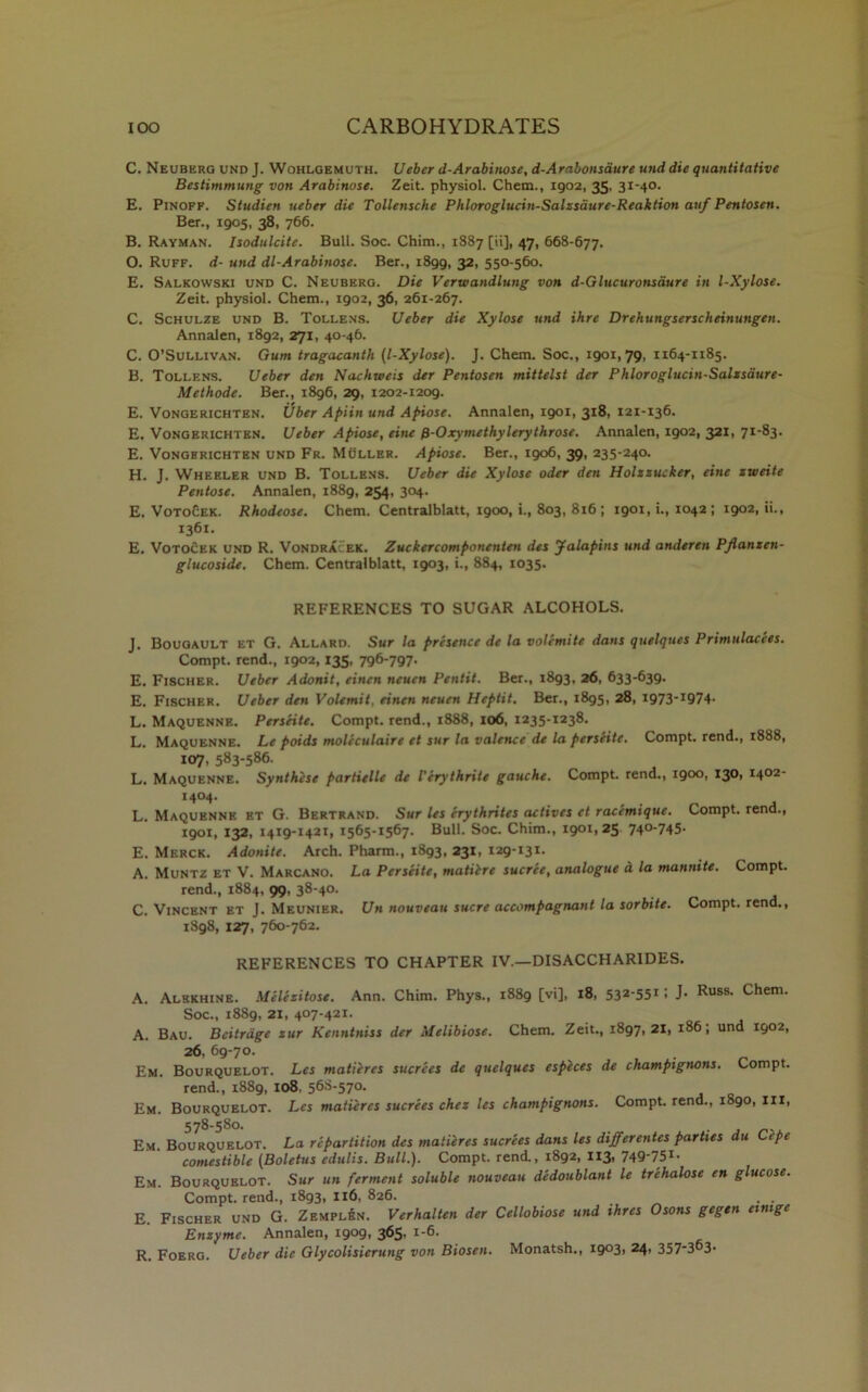 C. Neubergund J. Wohlgemuth. Ueber d-Arabinose, d-Aralonsdure unddie quantitative Bestimmung von Arabinose. Zeit. physiol. Chem., 1902, 35, 31-40. E. Pinoff. Studien ueber die Tollensche Phloroglucin-Salzsaure-Reaktion auf Pentosen. Ber., 1905, 38, 766. B. Rayman. Isodulcite. Bull. Soc. Chim., 1887 [ii], 47, 668-677. O. Ruff, d- und dl-Arabinose. Ber., 1899, 32. 550-560. E. Salkowski und C. Neuberg. Die Verwandlung von d-Glucuronsdure in l-Xylose. Zeit. physiol. Chem., 1902, 36, 261-267. C. Schulze und B. Tollens. Ueber die Xylose und ihre Drehungserscheinungen. Annalen, 1892, 271, 40-46. C. O’Sullivan. Gum tragacanth (l-Xylose). J. Chem. Soc., 1901,79, 1164-1185. B. Tollens. Ueber den Nachweis der Pentosen mittelst der Phloroglucin-Salzsdure- Methode. Ber., 1896, 29, 1202-1209. E. Vongerichten. Uber Apiin und Apiose. Annalen, 1901, 318, 121-136. E. Vongerichten. Ueber Apiose, eine fi-Oxymethylerythrose. Annalen, 1902, 321, 71-83. E. Vongerichten und Fr. Muller. Apiose. Ber., 1906, 39, 235-240. H. J. Wheeler und B. Tollens. Ueber die Xylose oder den Holzzucker, eine zweite Pentose. Annalen, 1889, 254, 304. E. VotoCek. Rhodeose. Chem. Centralblatt, 1900, i., 803, 816 ; 1901, i., 1042 ; 1902,0., 1361. E. Votocek und R. Vondra ek. Zuckercomponenten des Jalapins und anderen Pjlanzen- glucoside. Chem. Centralblatt, 1903, i., 884, 1035. REFERENCES TO SUGAR ALCOHOLS. J. Bougault et G. Allard. Sur la presence de la volemite dans quelques Primulacees. Compt. rend., 1902,135, 796-797- E. Fischer. Ueber Adonit, einen neuen Pentit. Ber., 1893, 26, 633-639. E. Fischer. Ueber den Volemit, einen neuen Heptit. Ber., 1895, 28, i973*I974- L. Maquenne. PersHte. Compt. rend., 1888, 106, 1235-1238. L. Maquenne. Le poids moleculaire et sur la valence de la perseite. Compt. rend., 1888, 107, 583-586. L. Maquenne. Synthese partielle de I’erythrite gauche. Compt. rend., 1900, 130, 1402- i4°4- . , . , L. Maquenne et G. Bertrand. Sur les erythrites actives et racemtque. Compt. rend., 1901, 132, 1419-1421, 1565-1567. Bull. Soc. Chim., 1901,25 740-745. E. Merck. Adonite. Arch. Pharm., 1893, 231, 129-131. A. Muntz et V. Marcano. La Perseite, matiire sucree, analogue a la mannite. Compt. rend., 1884, 99, 38-40. C. Vincent et J. Meunier. Un nouveau sucre accompagnant la sorbite. Compt. rend., 1898, 127, 760-762. REFERENCES TO CHAPTER IV.—DISACCHARIDES. A. Alekhine. Melizitose. Ann. Chim. Phys., 1889 [vi], 18, 532'55rl J- Russ- chem- Soc., 1889, 21, 407-421. A. Bau. Beitrdge zur Kenntniss der Melibiose. Chem. Zeit., 1897,21, 186, und 1902, 26, 69-70. Em. Bourquelot. Les matieres sucrees de quelques especes de champignons. Compt. rend., 1889, 108. 56S-570. Em. Bourquelot. Les matieres sucrees chez les champignons. Compt. rend., 1890, ill, 578-580. Em. Bourquelot. La repartition des matieres sucrees dans les differentes parties du Ctpe comestible (Boletus cdulis. Bull.). Compt. rend., 1892, 113, 749-751- Em. Bourquelot. Sur un ferment soluble nouveau dedoublant le trehalose en glucose. Compt. rend., 1893, 116, 826. . . E. Fischer und G. Zemplen. Verhalten der Cellobiose und ihres Osons gegen emige Enzyme. Annalen, 1909, 365, 1-6.
