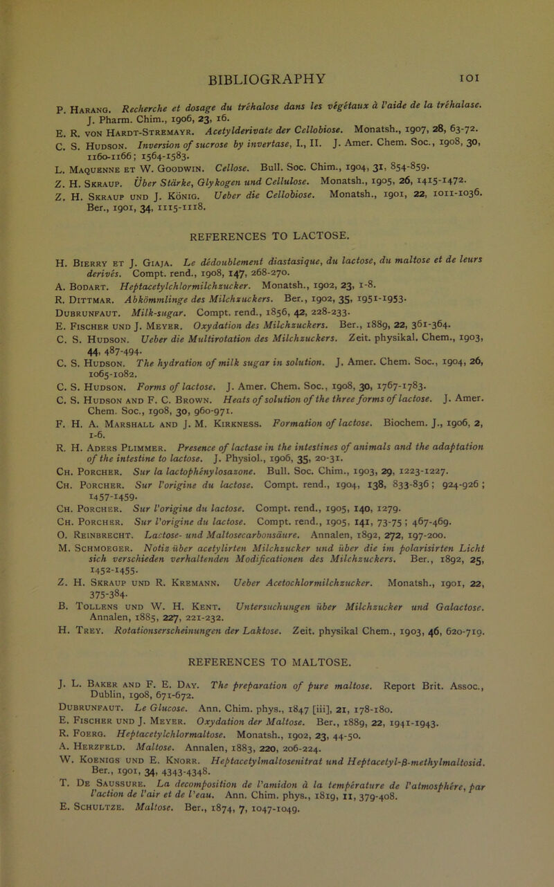 P. Harang. Recherche et dosage du trehalose dans les vegetaux a I'aide de la trehalose. J. Pharm. Chim., 1906, 23, 16. E. R. von Hardt-Stremayr. Acetylderivate der Ccllobiose. Monatsh., 1907, 28, 63-72. C. S. Hudson. Inversion of sucrose by invertase, I., II. J. Amer. Chem. Soc., 1908, 30, 1160-1166; 1564-1583. L. Maquenne et W. Goodwin. Cellose. Bull. Soc. Chim., 1904, 3*> 854-859. Z. H. Skraup. Uber Starke, Glykogen und Cellulose. Monatsh., I9°5> 26, I4I5I472, Z. H. Skraup und J. Konig. Ueber die Cellobiose. Monatsh., igotj 22, 1011-1036. Ber., 1901, 34, 1115-1118. REFERENCES TO LACTOSE. H. Bierry et J. Giaja. Le dedoublement diastasique, du lactose, du maltose et de leurs derives. Compt. rend., 1908, 147, 268-270. A. Bodart. Heptacetylchlormilchzucker. Monatsh., 1902, 23, 1-8. R. Dittmar. Abkommlinge des Milchzuckers. Ber., 1902, 35, i95I_I953- Dubrunfaut. Milk-sugar. Compt. rend., 1856, 42, 228-233. E. Fischer und J. Meyer. Oxydation des Milchzuckers. Ber., 1889, 22, 361-364. C. S. Hudson. Ueber die Multirotation des Milchzuckers. Zeit. physikal. Chem., I9°3t 44’ 4^7‘494- C. S. Hudson. The hydration of milk sugar in solution. J. Amer. Chem. Soc., 1904, 26, 1065-1082. C. S. Hudson. Forms of lactose. J. Amer. Chem. Soc., 1908, 30, 1767-1783. C. S. Hudson and F. C. Brown. Heats of solution of the three forms of lactose. J. Amer. Chem. Soc,, 1908, 30, 960-971. F. H. A. Marshall and J. M. Kirkness. Formation of lactose. Biochem. J., 1906, 2, 1-6. R. H. Aders Plimmer. Presence of lactase in the intestines of animals and the adaptation of the intestine to lactose. J. Physiol., 1906, 35, 20-31. Ch. Porcher. Sur la lactophenylosazone. Bull. Soc. Chim., 1903, 29, 1223-1227. Ch. Porcher. Sur Vorigine du lactose. Compt. rend., 1904, 138, 833-836; 924-926 ; 1457-1459. Ch. Porcher. Sur Vorigine du lactose. Compt. rend., 1905, 140, 1279. Ch. Porcher. Sur Vorigine du lactose. Compt. rend., 1905, 141, 73-75 ; 467-469. O. Reinbrecht. Lactose- und Maltosecarbonsaure. Annalen, 1892, 272, 197-200. M. Schmoeger. Notiz uber acetylirten Milchzucker und uber die im polarisirten Licht sich verschieden verhaltenden Modificationen des Milchzuckers. Ber., 1892, 25, 1452-1455. Z. H. Skraup und R. Kremann. Ueber Acetochlormilchzucker. Monatsh., 1901, 22, 375-334. B. Tollens und W. H. Kent. Untersuchungen uber Milchzucker und Galactose. Annalen, 1885, 227, 221-232. H. Trey. Rotationserscheinungen der Laktose. Zeit. physikal Chem., 1903, 46, 620-710. REFERENCES TO MALTOSE. J. L. Baker and F. E. Day. The preparation of pure maltose. Report Brit. Assoc., Dublin, 1908, 671-672. Dubrunfaut. Le Glucose. Ann. Chim. phys., 1847 [iii], 21, 178-180. E. Fischer und J. Meyer. Oxydation der Maltose. Ber., 1889, 22, 1941-1943. R. Foerg. Heptacetylchlormaltose. Monatsh., 1902, 23, 44-50. A. Herzfeld. Maltose. Annalen, 1883, 220, 206-224. W. Koenigs und E. Knorr. Heptacctylmaltosenitrat und Hcptacetyl-f)-methylmaltosid. Ber., 1901, 34, 4343-4348. T. De Saussure. La decomposition de Vamidon d la temperature de Vatmosphere, par Vaction de Vair et de I'eau. Ann. Chim. phys., 1819, n, 379-408. E. Schultze. Maltose. Ber., 1874, 7, 1047-1049.