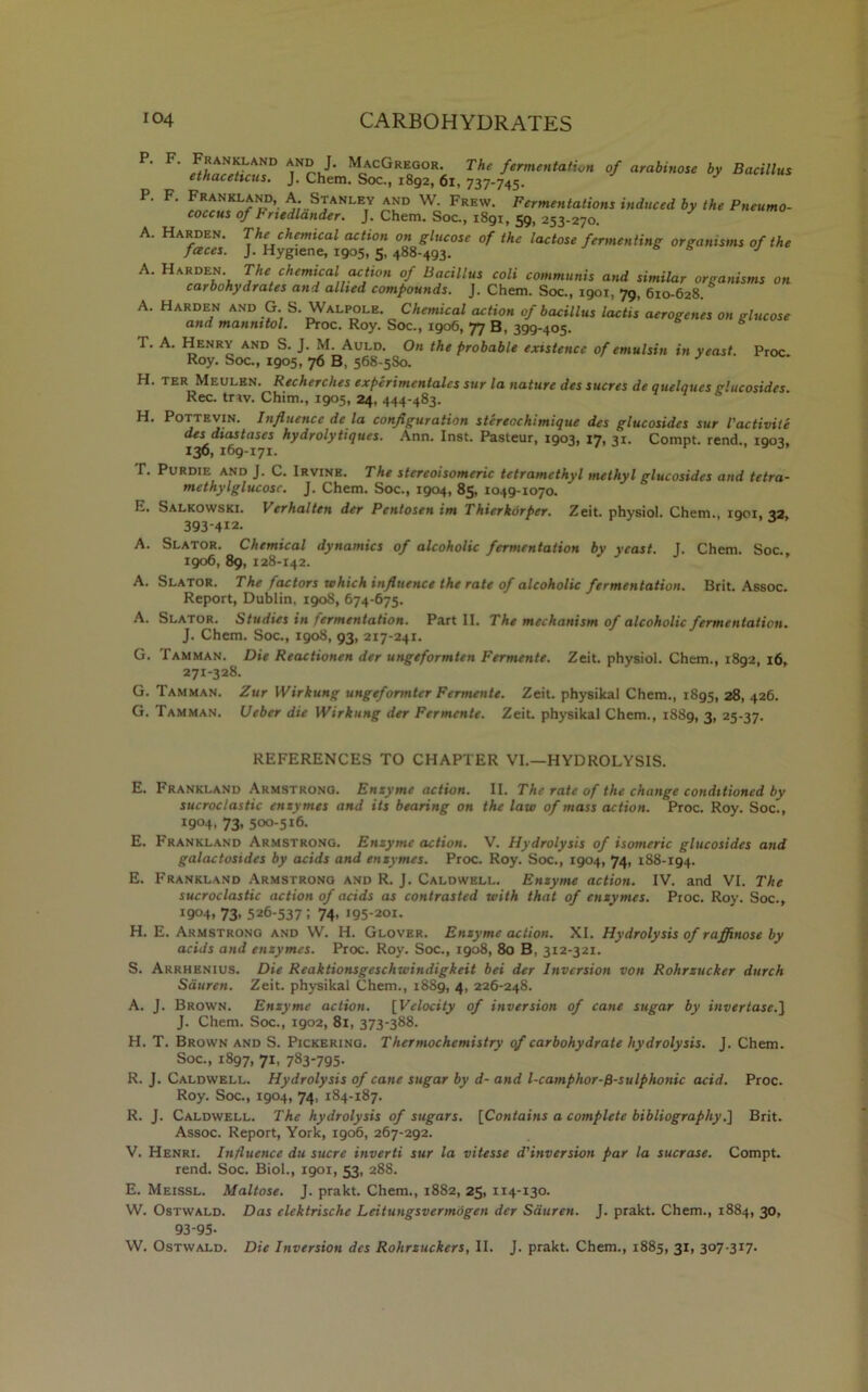 p-F- of arabiuo,‘h “S p-F- i,,du“d by ,h' Pn,m°■ A. Harden. The chemical action on glucose of the lactose fermenting organisms of the faces. J. Hygiene, 1905, 5,488-493. 65 J A. Harden. The chemical action of Bacillus coli communis and similar organisms on carbohydrates and allied compounds. J. Chem. Soc., 1901, 79, 610-628. A. Harden and G. S. Walpole. Chemical action of bacillus lactis aerogenes on glucose and mannitol. Proc. Roy. Soc., 1906, 77 B, 399-405. T. A. Henry and S. J. M. Auld. On the probable existence of emulsin in yeast. Proc. Roy. Soc., 1905, 76 B, 568-580. J H. ter Meulen. Recherches experimentalcs stir la nature des sucres de quelqucs glucosides. Rec. trav. Chim., 1905, 24, 444-483. H. Pottevin. Influence de la configuration stereochimique des glucosides sur Vactivite des diastases hydrolytiques. Ann. Inst. Pasteur, 1903, 17, 31. Compt. rend., 1903, 136, 169-171. T. Purdie and J. C. Irvine. The stereoisomeric tetramcthyl methyl glucosides and tetra- methylglucosc. J. Chem. Soc., 1904, 85, 1049-1070. E. Salkowski. Verbal ten der Pentosen im Thierkorper. Zeit. physiol. Chem., 1901, 32 393-412- A. Slator. Chemical dynamics of alcoholic fermentation by yeast. T. Chem. Soc. 1906, 89, 128-142. A. Slator. The factors which influence the rate of alcoholic fermentation. Brit. Assoc. Report, Dublin, 1908, 674-675. A. Slator. Studies in fermentation. Part II. The mechanism of alcoholic fermentation. J. Chem. Soc., 1908, 93, 217-241. G. Tamman. Die Reactionen der ungeformten Fermente. Zeit. physiol. Chem., 1892, 16, 271-328. G. Tamman. Zur Wirkung ungefonnter Fermente. Zeit. physikal Chem., 1895, 28, 426. G. Tamman. Ueber die Wirkung der Fermente. Zeit. physikal Chem., 1889, 3, 25-37. REFERENCES TO CHAPTER VI.—HYDROLYSIS. E. Frankland Armstrong. Enzyme action. II. The rate of the change conditioned by sucroclastic enzymes and its bearing on the law of mass action. Proc. Roy. Soc., I9°4> 73* 500-516. E. Frankland Armstrong. Enzyme action. V. Hydrolysis of isomeric glucosides and galactosides by acids and enzymes. Proc. Roy. Soc., 1904, 74, 188-194. E. Frankland Armstrong and R. J. Caldwell. Enzyme action. IV. and VI. The sucroclastic action of acids as contrasted with that of enzymes. Proc. Roy. Soc., 1904. 73- 526-537 ; 74, 195-201. H. E. Armstrong and VV. H. Glover. Enzyme action. XI. Hydrolysis of raffinose by acids and enzymes. Proc. Roy. Soc., 1908, 80 B, 312-321. S. Arrhenius. Die Reaktionsgeschwindigkeit bei der Inversion von Rohrzucker durch Sduren. Zeit. physikal Chem., 1889, 4, 226-248. A. J. Brown. Enzyme action. [Velocity of inversion of cane sugar by invertase.] J. Chem. Soc., 1902, 81, 373-388. H. T. Brown and S. Pickering. Thermochemistry of carbohydrate hydrolysis. J. Chem. Soc., 1897, 71, 783-795. R. J. Caldwell. Hydrolysis of cane sugar by d- and l-camphor-fl-sulphonic acid. Proc. Roy. Soc., 1904, 74, 184-187. R. J. Caldwell. The hydrolysis of sugars. [Contains a complete bibliography.] Brit. Assoc. Report, York, 1906, 267-292. V. Henri. Influence du sucre inverti sur la vitesse d'inversion par la sucrose. Compt. rend. Soc. Biol., 1901, 53, 288. E. Meissl. Maltose. J. prakt. Chem., 1882, 25, 114-130. W. Ostwald. Das clektrische Leitungsvermogen der Sduren. J. prakt. Chem., 1884, 30, 93-95- W. Ostwald. Die Inversion des Rohrzuckers, II. J. prakt. Chem., 1885, 31, 307-317.