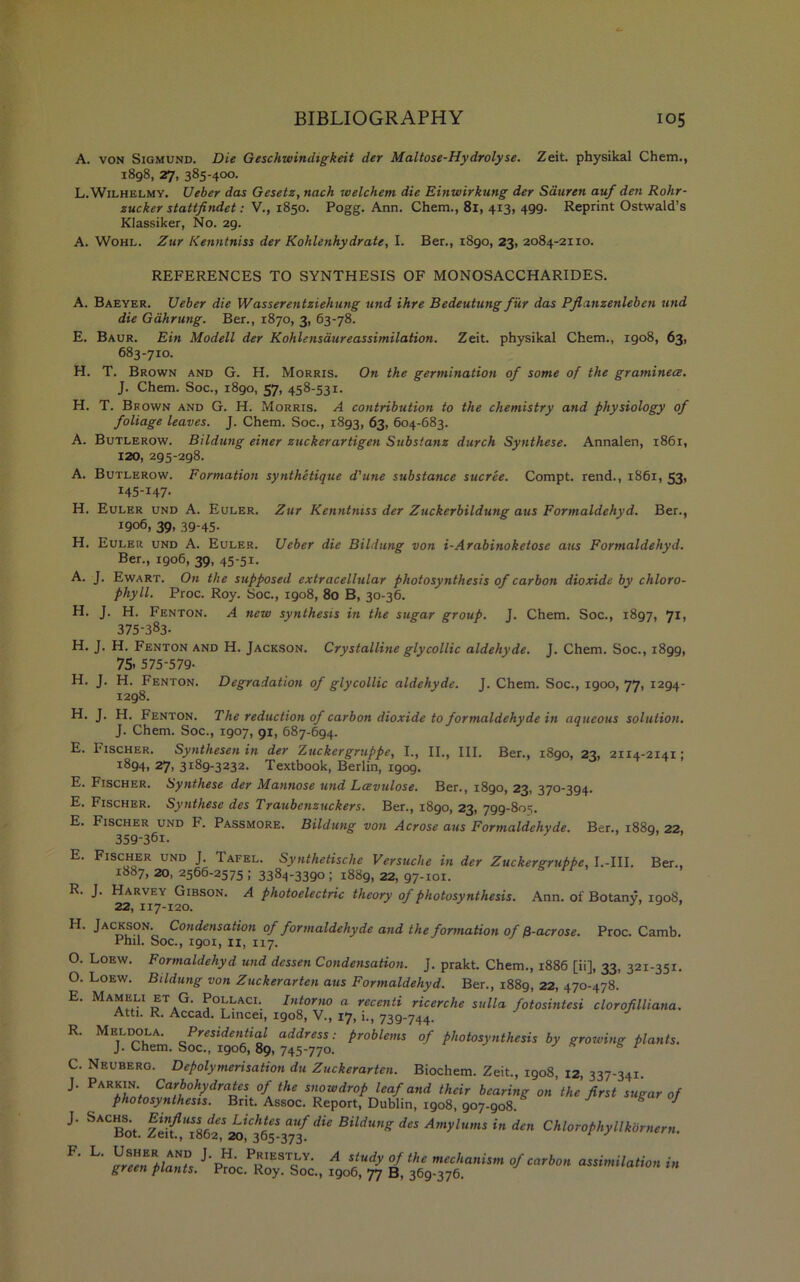 A. von Sigmund. Die Geschwindigkeit der Maltose-Hydrolyse. Zeit. physikal Chem., 1898, 27, 385-400. L.Wilhelmy. Ueber das Gesetz, nach welchem die Einwirkung der Stiuren auf den Rohr- zucker stattfindet: V., 1850. Pogg. Ann. Chem., 81, 413, 499. Reprint Ostwald’s Klassiker, No. 29. A. Wohl. Zur Kenntniss der Kohlenhydrate, I. Ber., 1890, 23, 2084-21x0. REFERENCES TO SYNTHESIS OF MONOSACCHARIDES. A. Baeyer. Ueber die Wasserentziehung und ihre Bedeutung fur das Pflxnzenleben und die Gahrung. Ber., 1870, 3, 63-78. E. Baur. Ein Modell der Kohlensaureassimilation. Zeit. physikal Chem., igo8, 63, 683-710. H. T. Brown and G. H. Morris. On the germination of some of the graminece. J. Chem. Soc., 1890, 57, 458-531. H. T. Brown and G. H. Morris. A contribution to the chemistry and physiology of foliage leaves. J. Chem. Soc., 1893, 63, 604-683. A. Butlerow. Bildung einer zuckerartigen Substanz durch Synthese. Annalen, 1861, 120, 295-298. A. Butlerow. Formation synthetique d'une substance sucree. Compt. rend., 1861, 53, 145-147. H. Euler und A. Euler. Zur Kenntniss der Zuckerbildung aus Formaldehyd. Ber., 1906, 39, 39-45. H. Euler und A. Euler. Ueber die Bildung von i-Arabinoketose aus Formaldehyd. Ber., 1906, 39, 45-51. A. J. Ewart. On the supposed extracellular photosynthesis of carbon dioxide by chloro- phyll. Proc. Roy. Soc., 1908, 80 B, 30-36. H. J. H. Fenton. A new synthesis in the sugar group. J. Chem. Soc., 1897, 71, 375-383. H. J. H. Fenton and H. Jackson. Crystalline glycollie aldehyde. J. Chem. Soc., 1899, 75- 575-579- H. J. H. Fenton. Degradation of glycollic aldehyde. J. Chem. Soc., igoo, 77, 1294- 1298. H. J. H. Fenton. The reduction of carbon dioxide to formaldehyde in aqueous solution. J. Chem. Soc., 1907, 91, 687-694. E. Fischer. Synthesen in der Zuckergruppe, I., II., III. Ber., i8go, 23, 2114-2141; 1894, 27, 3189-3232. Textbook, Berlin, igog. E. Fischer. Synthese der Mannose und Lcevulose. Ber., 1890, 23, 370-394. E. Fischer. Synthese des Traubcnzuckers. Ber., 1890, 23, 799-805. E. Fischer und F. Passmore. Bildung von Acrose aus Formaldehyde. Ber., 1889, 22, 359-361. E. Fischer und J. Tafel. Synihetische Versuche in der Zuckergruppe, I.-III. Ber., 1887, 20, 2566-2575; 3384-3390; 1889, 22, 97-101. R. J. Harvey Gibson. A photoelectric theory of photosynthesis. Ann. of Botany, igoS, 22, 117-120. ^ ’ H. Jackson. Condensation of formaldehyde and the formation of /3-acrose. Proc. Camb. Phil. Soc., igox, 11, 117. O. Loew. Formaldehyd und dessen Condensation. J. prakt. Chem., 1886 [ii], 33, 321-351. O. Loew. Bildung von Zuckerarten aus Formaldehyd. Ber., 1889, 22, 470-478. E. Mameli et G. Pollaci. Intorno a reccnti ricerche sulla fotosintesi clorofilliana. Atti. R. Accad. Lincei, 1908, V., 17, i., 739-744. R. Meldola. Presidential address: problems of photosynthesis by growing plants. J. Chem. Soc., 1906,89, 745-770. y * s r C. Neuberg. Depolymerisation du Zuckerarten. Biochem. Zeit., 1908, 12, 337-341 J’ *KKlZfn2?r,t0hydraiCSX th£ s™wdr°P leaf and their bearing on the first sugar of photosynthesis. Brit. Assoc. Report, Dublin, 1908, 907-908. J J. Sachs.^ Einfi,HS^*Sdie Bildung des Amylums in den Chlorophyllkornern. F' L' ™ J,pH- PoIES\LY- A st»dy of the mechanism of carbon assimilation in green plants. Proc. Roy. Soc., 1906, 77 B, 369-376.