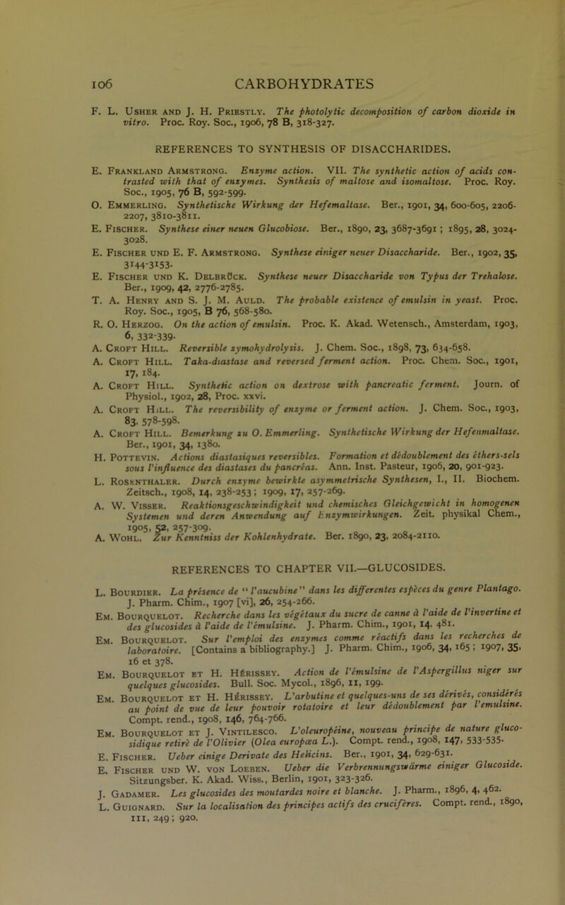 F. L. Usher and J. H. Priestly. The photolytic decomposition of carbon dioxide in vitro. Proc. Roy. Soc., 1906, 78 B, 318-327. REFERENCES TO SYNTHESIS OF DISACCHARIDES. E. Frankland Armstrong. Enzyme action. VII. The synthetic action of acids con- trasted with that of enzymes. Synthesis of maltose and isomaltose. Proc. Roy. Soc., 1905, 76 B, 592-599. O. Emmerling. Synthetische Wirkung der Hefemaltase. Ber., 1901, 34, 600-605, 2206- 2207, 3810-3811. E. Fischer. Synthese einer neuen Glucobiose. Ber., 1890, 23, 3687-3691 ; 1895, 28, 3024- 3028. E. Fischer und E. F. Armstrong. Synthese einiger neuer Disaccharide. Ber., 1902, 35, 3i44-3*53- E. Fischer und K. DelbrBck. Synthese neuer Disaccharide von Typus der Trehalose. Ber., 1909, 42, 2776-2785. T. A. Henry and S. J. M. Auld. The probable existence of emulsin in yeast. Proc. Roy. Soc., 1905, B 76, 568-580. R. O. Herzog. On the action of emulsin. Proc. K. Akad. Wetensch., Amsterdam, 1903, 6, 332-339- A. Croft Hill. Reversible zymohydrolysis. J. Chem. Soc., 1898, 73, 634-658. A. Croft Hill. Taka-diastase and reversed ferment action. Proc. Chem. Soc., 1901, 17, 184. A. Croft Hill. Synthetic action on dextrose with pancreatic ferment. Journ. of Physiol., 1902, 28, Proc. xxvi. A. Croft Hill. The reversibility of enzyme or ferment action. J. Chem. Soc., 1903, 83. 578-598. A. Croft Hill. Bemerkung xu O. Emmerling. Synthetische Wirkung der Hefenmaltase. Ber., 1901, 34, 1380. H. Pottevin. Actions diastasiques reversibles. Formation et dedoublement des ethers-sels sous Vinfluence des diastases du pancreas. Ann. Inst. Pasteur, 1906, 20, 901-923. L. Rosknthaler. Durch enzyme bewirkte asymmetrische Synthesen, I., II. Biochem. Zeitsch., 1908, 14, 238-253; 1909, 17, 257-269. A. W. Visser. Reaktionsgeschwindigkeit und chemisches Gleichgewicht in homogenen Systemen und deren Anwendung auf hnzymwirkungen. Zeit. physikal Chem., 1905, S2. 257-309. A. Wohl. Zur Kenntniss der Kohlenhydrate. Ber. 1890, 23, 2084-2110. REFERENCES TO CHAPTER VII.—GLUCOSIDES. L. Bourdier. La presence de “ Vaucubine” dans les differentes especes du genre Plantago. J. Pharm. Chim., 1907 [vi], 26, 254-266. Em. Bourquelot. Recherche dans les vegetaux du sucre de canne a l aide de l invertine et des glucosides a I’aide de I’emulsine. J. Pharm. Chim., 190*1 *4- 48*- Em. Bourquelot. Sur I'emploi des enzymes comme reactifs dans les recherchcs de laboratoire. [Contains a bibliography.] J. Pharm. Chim., 1906, 34, 165 ; 1907, 35, 16 et 378. Em. Bourquelot et H. H£rissey. Action de I'emulsine de VAspergillus niger sur quelques glucosides. Bull. Soc. Mycol., 1896, IX, *99- Em. Bourquelot et H. Herissey. L'arbutine et quelques-uns de ses derives, consideres au point de vue de leur pouvoir rotatoire et leur dedoublement par l emulsme. Compt. rend., 1908, 146, 764-766. Em Bourquelot et J. Vintilesco. L'oleuropeine, nouveau principe de nature gluco- sidique retire de VOlivier (Olea europcea L.). Compt. rend., 1908, 147, 533-535- E. Fischer. Ueber cinige Derivate des Helicins. Ber., 190*, 34’ 629-631. E. Fischer und W. von Loeben. Ueber die Verbrennungswdrme einiger Glucostde. Sitzungsber. K. Akad. Wiss., Berlin, 1901, 323-326. J. Gadamer. Les glucosides des moutardcs noire et blanche. J. Pharm., 1896, 4, 462. L. Guignard. Sur la localisation des principes actifs des crucif'eres. Compt. rend., 1890, in, 249; 920.