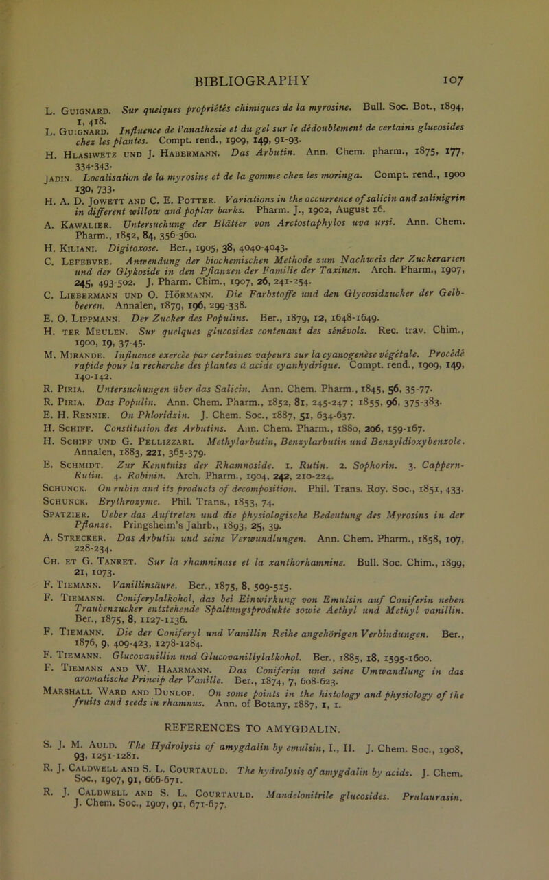 L. Guignard. Sur quelques proprietes chimiques de la myrosine. Bull. Soc. Bot., 1894, L. Guignard. Influence de Vanathesie et du gel sur le dedoublement de certains glucosides chez les plantes. Compt. rend., 1909, 149, 91-93- H. Hlasiwetz und J. Habermann. Das Arbutin. Ann. Chem. pharm., 1875, 177, 334-343- . Jadin. Localisation de la myrosine et de la gomme chez les monnga. Compt. rend., 1900 *3°’ 733- . . .... H. A. D. Jowett and C. E. Potter. Variations in the occurrence of salicin and sahnigrin in different willow and poplar barks. Pharm. J., 1902, August 16. A. Kawalier. Untersuchung der Blatter von Arctostaphylos uva ursi. Ann. Chem. Pharm., 1852, 84, 356-360. H. Kiliani. Digitoxose. Ber., 1905, 38, 4040-4043. C. Lefebvre. Anwendung der biochemischen Methode zum Nachweis der Zuckerarten und der Glykoside in den Pjlanzen der Familie der Taxinen. Arch. Pharm., 19071 245, 493-502. J. Pharm. Chim., 1907, 26, 241-254. C. Liebermann und 0. Hormann. Die Farbstoffe und den Glycosidzucker der Gelb- beeren. Annalen, 1879, 196, 299-338. E. O. Lippmann. Der Zucker des Populins. Ber., 1879, 12, 1648-1649. H. ter Meulen. Sur quelques glucosides contenant des senevols. Rec. trav. Chim., 1900, 19, 37-45. M. Mirande. Influence exercee par certaines vapeurs sur la cyanogenese vegetate. Procede rapide pour la recherche des plantes d acide cyanhydrique. Compt. rend., 1909, 149, 140-142. R. Piria. Untersuchungen iiber das Salicin. Ann. Chem. Pharm., 1845, 56, 35-77- R. Piria. Das Populin. Ann. Chem. Pharm., 1852, 81, 245-247 ; 1855, 96, 375-383. E. H. Rennie. On Phloridzin. J. Chem. Soc., 1887, 51, 634-637. H. Schiff. Constitution des Arbutins. Ann. Chem. Pharm., 1880, 206, 159-167. H. Schiff und G. Pellizzari. Methylarbutin, Benzylarbutin und Benzyldioxybenzole. Annalen, 1883, 221, 365-379. E. Schmidt. Zur Kenntniss der Rhamnoside. 1. Rutin. 2. Sophorin. 3. Cappern- Rutin. 4. Robinin. Arch. Pharm., 1904, 242, 210-224. Schunck. Onrubin and its products of decomposition. Phil. Trans. Roy. Soc., 1851, 433. Schunck. Erythrozyme. Phil. Trans., 1853, 74. Spatzier. Ueber das Auftreten und die physiologische Bedeutung des Myrosins in der Pflanze. Pringsheim’s Jahrb., 1893, 25, 39. A. Strecker. Das Arbutin und seine Verwundlungen. Ann. Chem. Pharm., 1858, 107, 228-234. Ch. et G. Tanret. Sur la rhamninase et la xauthorhamnine. Bull. Soc. Chim., 1899, 21, 1073. F. Tiemann. Vanillinsdure. Ber., 1875, 8, 509-515. F. Tiemann. Coniferylalkohol, das bei Einwirkung von Emulsin auf Coniferin neben Traubenzucker entstehende Spaltungsprodukte sowie Aethyl und Methyl vanillin. Ber., 1875, 8, 1127-1136. F. Tiemann. Die der Coniferyl und Vanillin Reihe angehorigen Verbindungen. Ber., 1876, 9, 409-423, 1278-1284. F. Tiemann. Glucovanillin und Glucovanillylalkohol. Ber., 1885, 18, 1595-1600. ^ - Tiemann and W. Haarmann. Das Coniferin und seine Umwandlung in das aromatische Princip der Vanille. Ber., 1874, 7, 608-623. Marshall Ward and Dunlop. On some points in the histology and physiology of the frutts and seeds in rhamnus. Ann. of Botany, 1887, 1, 1. REFERENCES TO AMYGDALIN. S. J. M. Auld. The Hydrolysis of amygdalin by emulsin, I., II. J. Chem. Soc., 1908 93, 1251-1281. J ’ R. J. Caldwell and S. L. Courtauld. The hydrolysis of amygdalin by acids. I. Chem Soc., 1907, 91, 666-671. J R. J. Caldwell and S. L. Courtauld. Mandelonitrile glucosides. Prulaurasin. J. Chem. Soc., 1907, 91, 671-677.