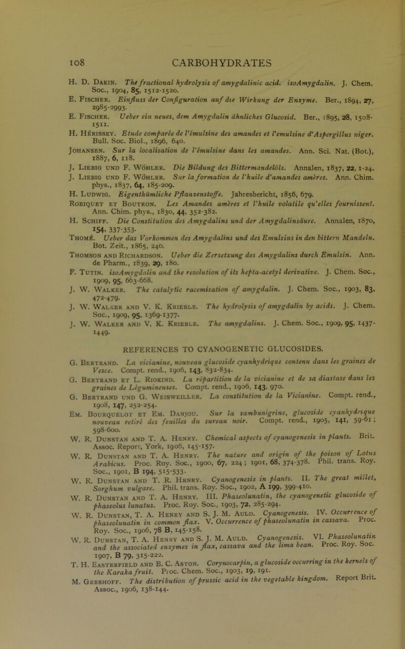 H. D. Dakin. The fractional hydrolysis of amygdalinic acid, isoAmygdalin. I. Chem. Soc., 1904, 85, 1512-1520. E. Fischer. Einfluss der Configuration auf die Wirkung der Enzyme. Ber., 1894, 27. 2985-2993. E. Fischer. Ueher ein neues, dcm Amygdalin dhnliches Glucosid. Ber., 1895, 28, 1508- 1511. H. Herissey. Etude comparee de I'emulsine des amandes et I'emulsine d'Aspergillus niger. Bull. Soc. Biol., 1896, 640. Johansen. Sur la localisation de I'emulsine dans les amandes. Ann. Sci. Nat. (Bot.), 1887, 6, 118. J. Liebig und F. Wohler. Die Bildting des Bittermandeldls. Annalen, 1837, 22, 1-24. J. Liebig und F. Wohler. Sur la formation de Vhuile d'amandes ameres. Ann. Chim. phys., 1837, 64, 185-209. H. Ludwig. Eigenthumliche Pflanzenstoffe. Jahresbericht, 1856, 679. Robiquet et Boutron. Les Amandes ameres et Vhuile volatile qu'elles fournissent. Ann. Chim. phys., 1830, 44, 352-382. H. Schiff. Die Constitution des Amygdalins und der Amygdalinsaure. Annalen, 1870, 154. 337-353- ThomiL Ueber das Vorkommen des Amygdalitis und des Emulsins in den bittern Mandeln. Bot. Zeit., 1865, 240. Thomson and Richardson. Ueber die Zersetsung des Amygdalins durch Emulsin. Ann. de Pharm., 1839, 29, 180. F. Tutin. iso Amygdalin and the resolution of its hepta-acetyl derivative. J. Chem. Soc., 19°9> 95. 663-668. J. W. Walker. The catalytic raccmisation of amygdalin. J. Chem. Soc., 1903, 83, 472-479. J. W. Walker and V. K. Krieble. The hydrolysis of amygdalin by acids. J. Chem. Soc., 1909, 95, 1369-1377. J. W. Walker and V. K. Krieble. The amygdalins. J. Chem. Soc., 1909, 95, 1437- 1449. REFERENCES TO CYANOGENETIC GLUC0S1DES. G. Bertrand. La vicianine, nouveau glucoside cyanhydrique contenu dans les graincs de Vesce. Compt. rend., 1906, 143, 832-834. G. Bertrand et L. Riokind. La repartition de la vicianine et de sa diastase dans les graines de Legumineuses. Compt. rend., igo6, 143, 970. G. Bertrand und G. Weisweiller. La constitution de la Vicianine. Compt. rend., 1908, 147, 252-254. Em. Bourquelot et Em. Danjou. Sur la sambunigrine, glucoside cyanhydrique nouveau retire des feuilles du surcau noir. Compt. rend., ig°5> 596i > 598-600. W. R. Dunstan and T. A. Henry. Chemical aspects of cyanogenesis in plants. Brit. Assoc. Report, York, igo5, 145-157. W. R. Dunstan and T. A. Henry. The nature and origin of the poison of Lotus Arabicus. Proc. Roy. Soc., 1900, 67, 224; 1901,68,374-378. Phil, trans. Roy. Soc., 1901, B 194, 515-533- W. R. Dunstan and T. R. Hbnry. Cyanogenesis in plants. II. The great millet, Sorghum vulgare. Phil, trans. Roy. Soc., 1902, A 199, 399-410. W. R. Dunstan and T. A. Henry. III. Phascolunatin, the cyanogenetic glucoside of phaseolus lunatus. Proc. Roy. Soc., 1903, 72, 285-294. W. R. Dunstan, T. A. Henry and S. J. M. Auld. Cyanogenesis. IV. Occurrence of phaseolunatin in common flax. V. Occurrence of phascolunatin in cassava. Proc. Roy. Soc., 1906, 78 B, 145-158. W. R. Dunstan, T. A. Henry and S. J. M. Auld. Cyanogenesis. VI.Phaseolunatin and the associated enzymes in flax, cassava and the lima bean. Proc. Roy. Soc. 1907, B 79, 315-222. . . , , , , T. H. Easterfield and B. C. Aston. Corynocarpin, a glucoside occurring in the kernels oj the Karaka fruit. Proc. Chem. Soc., 1903, 19, 191. M. Greshoff. The distribution of prussic acid in the vegetable kingdom. Report Brit. Assoc., 1906, 138-144.