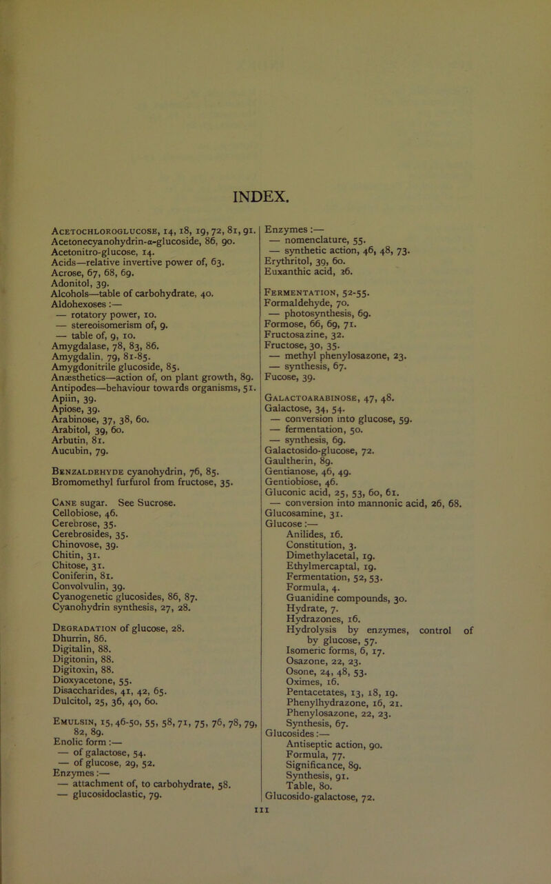 INDEX. Acetochloroglucose, 14,18, 19,72, 81,91. Acetonecyanohydrin-a-glucoside, 86, 90. Acetonitro-glucose, 14. Acids—relative invertive power of, 63. Acrose, 67, 68, 69. Adonitol, 3g. Alcohols—table of carbohydrate, 40. Aldohexoses:— — rotatory power, 10. — stereoisomerism of, 9. — table of, 9, 10. Amygdalase, 78, 83, 86. Amygdalin, 79, 81-85. Amygdonitrile glucoside, 85. Anaesthetics—action of, on plant growth, 89. Antipodes—behaviour towards organisms, 51. Apiin, 39. Apiose, 39. Arabinose, 37, 38, 60. Arabitol, 39, 60. Arbutin, 81. Aucubin, 7g. Benzaldehyde cyanohydrin, 76, 85. Bromomethyl furfurol from fructose, 35. Cane sugar. See Sucrose. Cellobiose, 46. Cerebrose, 35. Cerebrosides, 35. Chinovose, 39. Chitin, 31. Chitose, 31. Coniferin, 81. Convolvulin, 39. Cyanogenetic glucosides, 86, 87. Cyanohydrin synthesis, 27, 28. Degradation of glucose, 28. Dhurrin, 86. Digitalin, 88. Digitonin, 88. Digitoxin, 88. Dioxyacetone, 55. Disaccharides, 41, 42, 65. Dulcitol, 25, 36, 40, 60. Emulsin, 15,46-50, 55, 58,71, 75, 76, 78, 79, 82, 8g. Enolic form:— — of galactose, 54. — of glucose, 29, 52. Enzymes:— — attachment of, to carbohydrate, 58. — glucosidoclastic, 79. Enzymes:— — nomenclature, 55. — synthetic action, 46, 48, 73. Erythritol, 39, 60. Euxanthic acid, 26. Fermentation, 52-55. Formaldehyde, 70. — photosynthesis, 69. Formose, 66, 69, 71. Fructosazine, 32. Fructose, 30, 35. — methyl phenylosazone, 23. — synthesis, 67. Fucose, 39. Galactoarabinose, 47, 48. Galactose, 34, 54. — conversion into glucose, 59. — fermentation, 50. — synthesis, 69. Galactosido-glucose, 72. Gaultherin, 89. Gentianose, 46, 49. Gentiobiose, 46. Gluconic acid, 25, 53, 60, 61. — conversion into mannonic acid, 26, 68. Glucosamine, 31. Glucose:— Anilides, 16. Constitution, 3. Dimethylacetal, ig. Ethylmercaptal, 19. Fermentation, 52, 53. Formula, 4. Guanidine compounds, 30. Hydrate, 7. Hydrazones, 16. Hydrolysis by enzymes, control of by glucose, 57. Isomeric forms, 6, 17. Osazone, 22, 23. Osone, 24, 48, 53. Oximes, 16. Pentacetates, 13, 18, 19. Phenylhydrazone, 16, 21. Phenylosazone, 22, 23. Synthesis, 67. Glucosides:— Antiseptic action, 90. Formula, 77. Significance, 8g. Synthesis, 91. Table, 80. Glucosido-galactose, 72. hi