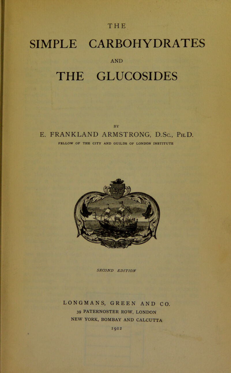 THE SIMPLE CARBOHYDRATES AND THE GLUCOSIDES BY E. FRANKLAND ARMSTRONG, D.Sc., Ph.D. FELLOW OF THE CITY AND GUILDS OF LONDON INSTITUTE SECOND EDITION LONGMANS, GREEN AND CO. 39 PATERNOSTER ROW, LONDON NEW YORK, BOMBAY AND CALCUTTA 1912