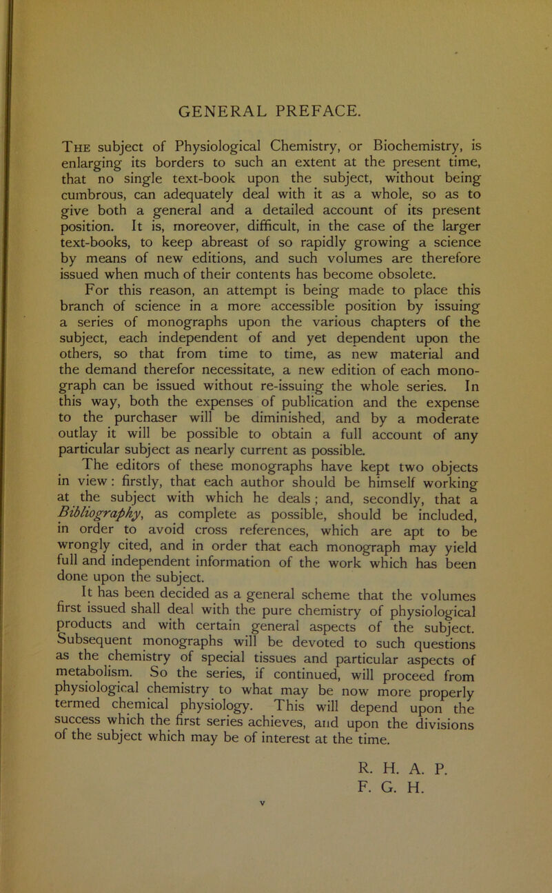 GENERAL PREFACE. The subject of Physiological Chemistry, or Biochemistry, is enlarging its borders to such an extent at the present time, that no single text-book upon the subject, without being cumbrous, can adequately deal with it as a whole, so as to give both a general and a detailed account of its present position. It is, moreover, difficult, in the case of the larger text-books, to keep abreast of so rapidly growing a science by means of new editions, and such volumes are therefore issued when much of their contents has become obsolete. For this reason, an attempt is being made to place this branch of science in a more accessible position by issuing a series of monographs upon the various chapters of the subject, each independent of and yet dependent upon the others, so that from time to time, as new material and the demand therefor necessitate, a new edition of each mono- graph can be issued without re-issuing the whole series. In this way, both the expenses of publication and the expense to the purchaser will be diminished, and by a moderate outlay it will be possible to obtain a full account of any particular subject as nearly current as possible. The editors of these monographs have kept two objects in view : firstly, that each author should be himself working at the subject with which he deals ; and, secondly, that a Bibliography, as complete as possible, should be included, in order to avoid cross references, which are apt to be wrongly cited, and in order that each monograph may yield full and independent information of the work which has been done upon the subject. It has been decided as a general scheme that the volumes first issued shall deal with the pure chemistry of physiological products and with certain general aspects of the subject. Subsequent monographs will be devoted to such questions as the chemistry of special tissues and particular aspects of metabolism. So the series, if continued, will proceed from physiological chemistry to what may be now more properly termed chemical physiology. This will depend upon the success which the first series achieves, and upon the divisions of the subject which may be of interest at the time. V R. H. A. P. F. G. H.